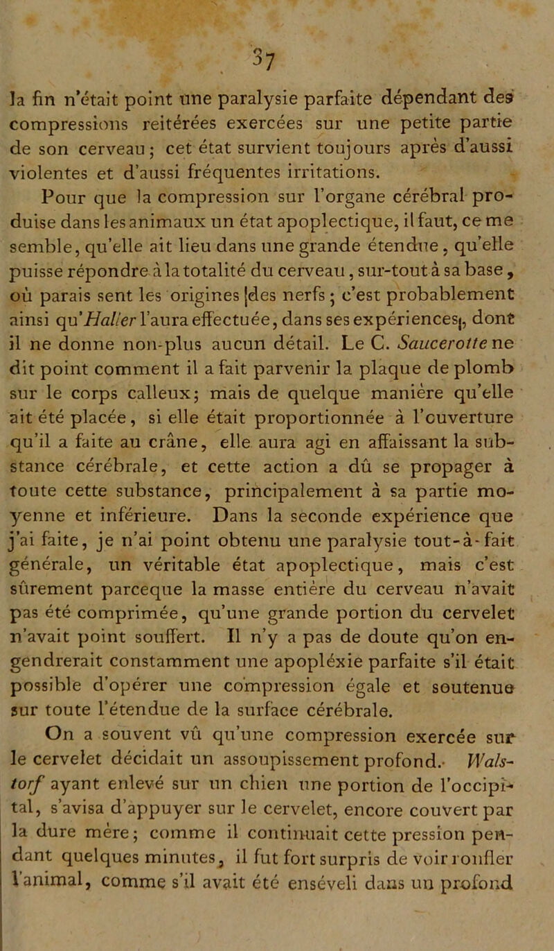 la fin n’était point une paralysie parfaite dépendant des» compressions reitérées exercées sur une petite partie de son cerveau; cet état survient toujours après d’aussi violentes et d’aussi fréquentes irritations. Pour que la compression sur l’organe cérébral pro- duise dans les animaux un état apoplectique, il faut, cerne semble, qu’elle ait lieu dans une grande étendue , qu’elle puisse répondre à la totalité du cerveau, sur-tout à sa base, où parais sent les origines {des nerfs ; c’est probablement ainsi qu’_f/u//er l’aura effectuée, dans ses expériencesj, dont il ne donne non-plus aucun détail. Le C. Saucerotte ne dit point comment il a fait parvenir la plaque de plomb sur le corps calleux; mais de quelque manière qu’elle ait été placée, si elle était proportionnée à l’ouverture qu’il a faite au crâne, elle aura agi en affaissant la sub- stance cérébrale, et cette action a dû se propager à toute cette substance, principalement à sa partie mo- yenne et inférieure. Dans la seconde expérience que j’ai faite, je n’ai point obtenu une paralysie tout-à-fait générale, un véritable état apoplectique, mais c’est sûrement parceque la masse entière du cerveau n’avait pas été comprimée, qu’une grande portion du cervelet n’avait point souffert. Il n’y a pas de doute qu’on en- gendrerait constamment une apopléxie parfaite s’il était possible d’opérer une compression égale et soutenue sur toute l’étendue de la surface cérébrale. On a souvent vû qu’une compression exercée sur le cervelet décidait un assoupissement profond.- VVals- torf ayant enlevé sur un chien une portion de l’occipi- tal, s’avisa d’appuyer sur le cervelet, encore couvert par la dure mère; comme il continuait cette pression pen- dant quelques minutes, il fut fort surpris de voir ronfler \ animal, comme s’il avait été enseveli clans un profond