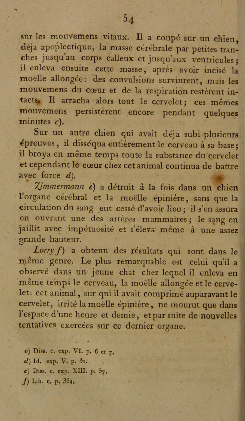 sur les mouvemens vitaux. Il a coupé sur un chien, déjà apoplectique, la masse cérébrale par petites tran- ches jusqu au corps calleux et jusqu’aux ventricules ; il enleva ensuite cette masse, après avoir incisé la rnoëlle allongée: des convulsions survinrent, mais les mouvemens du cœur et de la respiration restèrent in- tacts. Il arracha alors tout le cervelet ; ces mêmes mouvemens persistèrent encore pendant quelques minutes c). Sur un autre chien qui avait déjà subi plusieurs épreuves, il disséqua entièrement le cerveau à sa base; il broya en même temps toute la substance du cervelet et cependant le cœur chez cet animal continua de battre avec force d). ^ Tjmmermcmn é) a détruit à la fois dans un chien 1 organe cérébral et la moelle épinière, sans que la circulation du sang eut cessé d’avoir lieu ; il s’en assura en ouvrant une des artères mammaires ; le sang en jaillit avec impétuosité et s’éleva même à une assez grande hauteur. Lorry f) a obtenu des résultats qui sont dans le même genre. Le plus remarquable est celui qu’il a observé dans un jeune chat chez lequel il enleva en même temps le cerveau, la rnoëlle allongée et le cerve- let: cet animal, sur qui il avait comprimé auparavant le cervelet, irrité la rnoëlle épinière, ne mourut que dans l’espace d’une heure et demie, et par suite de nouvelles tentatives exercées sur ce dernier organe. ; * c) Diss. c. exp. VI. p. 6 et 7, d) Id. exp. V. p. ii. e) Diss. c. exp. XIII. p. 57, J) I«ib. c, p. 354,