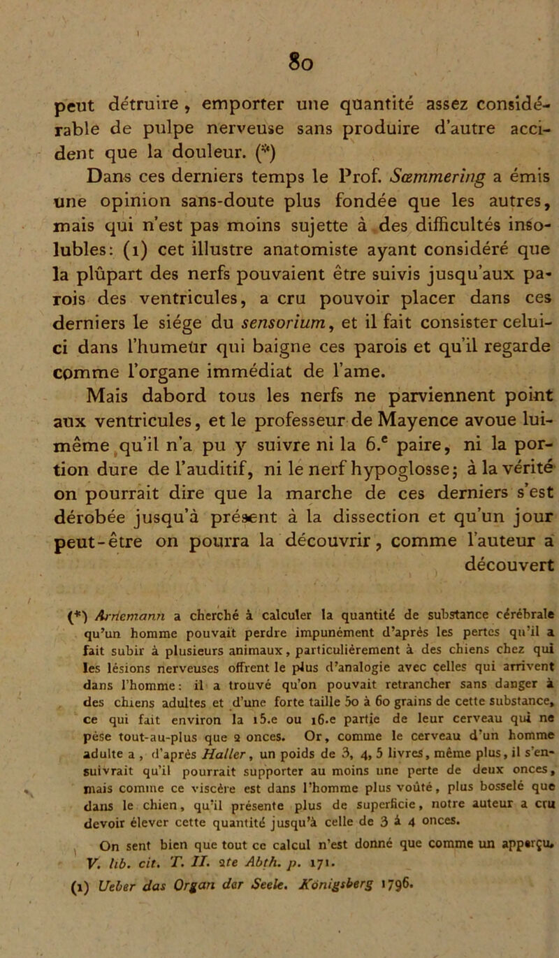 I 8o peut détruire , emporter une quantité assez considé- rable de pulpe nerveuse sans produire d’autre acci- dent que la douleur. (*) Dans ces derniers temps le Prof. Sœmmering a émis une opinion sans-doute plus fondée que les autres, mais qui n’est pas moins sujette à des difficultés inso- lubles: (1) cet illustre anatomiste ayant considéré que la plûpart des nerfs pouvaient être suivis jusqu’aux pa- rois des ventricules, a cru pouvoir placer dans ces derniers le siège du sensorium, et il fait consister celui- ci dans 1’humeür qui baigne ces parois et qu’il regarde cpmme l’organe immédiat de l’ame. Mais dabord tous les nerfs ne parviennent point aux ventricules, et le professeur de Mayence avoue lui- même qu’il n’a pu y suivre ni la 6.c paire, ni la por- tion dure de l’auditif, ni le nerf hypoglosse; à la vérité on pourrait dire que la marche de ces derniers s’est dérobée jusqu’à présent à la dissection et qu’un jour peut-être on pourra la découvrir, comme l’auteur a découvert (*) Arriemann a cherché à calculer la quantité de substance cérébrale qu’un homme pouvait perdre impunément d’après les pertes qu’il a fait subir à plusieurs animaux, particuliérement à des chiens chez qui les lésions nerveuses offrent le plus d’analogie avec celles qui arrivent dans l’homme : il a trouvé qu’on pouvait retrancher sans danger à des chiens adultes et d’une forte taille 5o à 60 grains de cette substance, ce qui fait environ la i5.e ou i6.e partie de leur cerveau qui ne pèse tout-au-plus que 2 onces. Or, comme le cerveau d’un homme adulte a , d’après Haller, un poids de 3, 4, 5 livres, même plus, il s’en- suivrait qu’il pourrait supporter au moins une perte de deux onces, mais comme ce viscère est dans l’homme plus voûté, plus bosselé que dans le chien, qu’il présente plus de superficie, notre auteur a cru devoir élever cette quantité jusqu’à celle de 3 à 4 onces. On sent bien que tout ce calcul n’est donné que comme un app«rçiu V. hb. cit. T. II. 2te Abth. p. 171. (1) Ueber das Organ dar Seele. Konigsberg 1796.