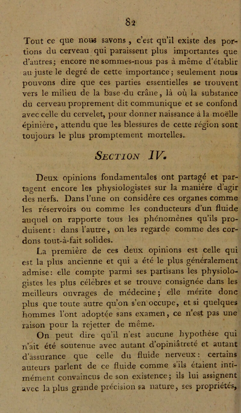 Tout ce que nous savons , c’est qu’il existe des por- tions du cerveau qui paraissent plus importantes que d’autres ; encore ne sommes-nous pas à même d’établir au juste le degré de cette importance; seulement nous pouvons dire que ces parties essentielles se trouvent vers le milieu de la base -du crâne, là où la substance du cerveau proprement dit communique et se confond avec celle du cervelet, pour donner naissance à la moelle épinière, attendu que les blessures de cette région sont toujours le plus promptement mortelles. Section IV. Deux opinions fondamentales ont partagé et par- tagent encore les physiologistes sur la manière d’agir des nerfs. Dans l’une on considère ces organes comme les réservoirs ou comme les conducteurs d’un fluide auquel on rapporte tous les phénomènes qu’ils pro- duisent : dans l’autre, on les regarde comme des cor- dons tout-à-fait solides. La première de ces deux opinions est celle qui est la plus ancienne et qui a été le plus généralement admise: elle compte parmi ses partisans les physiolo- gistes les plus célèbres et se trouve consignée dans les meilleurs ouvrages de médecine ; elle mérite donc plus que toute autre qu’on s’en occupe, et si quelques hommes l’ont adoptée sans examen, ce n'est pas une raison pour la rejetter de même. On peut dire qu’il n’est aucune hypothèse qui n’ait été soutenue avec autant d’opiniâtreté et autant d’assurance que celle du fluide nerveux: certains auteurs parlent de ce fluide comme s’ils étaient inti- mément convaincus de son existence; ils lui assignent avec la plus grande précision sa nature, ses propriétés.