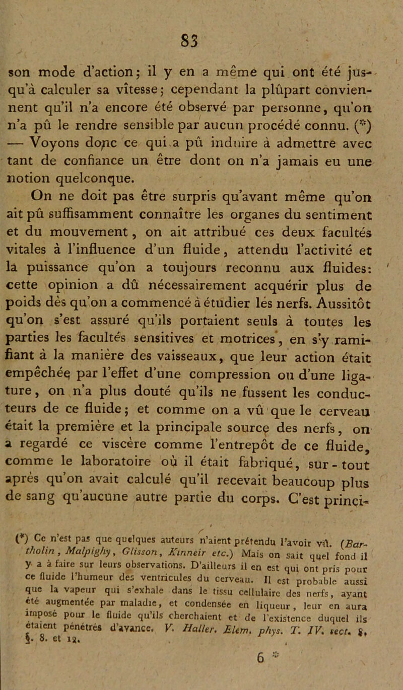 son mode d’action; il y en a même qui ont été jus- qu’à calculer sa vitesse ; cependant la plûpart convien- nent qu’il n’a encore été observé par personne, qu’on n’a pû le rendre sensible par aucun procédé connu. (*) — Voyons donc ce qui a pû induire à admettre avec tant de confiance un être dont on n’a jamais eu une notion quelconque. On ne doit pas être surpris qu’avant même qu’on ait pû suffisamment connaître les organes du sentiment et du mouvement, on ait attribué ces deux facultés vitales à l’influence d’un fluide, attendu l’activité et la puissance qu’on a toujours reconnu aux fluides: cette opinion a dû nécessairement acquérir plus de poids dès qu’on a commencé à étudier lés nerfs. Aussitôt qu’on s’est assuré qu’ils portaient seuls à toutes les parties les facultés sensitives et motrices, en s’y rami- fiant à la manière des vaisseaux, que leur action était empêchée par l’effet d’une compression ou d’une liga- ture , on n’a plus douté qu’ils ne fussent les conduc- teurs de ce fluide ; et comme on a vû que le cerveau était la première et la principale source des nerfs, on a regardé ce viscère comme l’entrepôt de ce fluide, comme le laboratoire où il était fabriqué, sur-tout après qu’on avait calculé qu’il recevait beaucoup plus de sang qu’aucune autre partie du corps. C’est princi- (*) Ce n’est pas que quelques auteurs n’aient prétendu l’avoir vû. (Bar- tholin, Malpighy, Glisson, Kinneir etc.) Mais on sait quel’fond il y a à faire sur leurs observations. D’ailleurs il en est qui ont pris pour ce fluide l’humeur des ventricules du cerveau. Il est probable aussi que la vapeur qui s’exhale dans le tissu cellulaire des nerfs, ayant été augmentée par maladie, et condensée en liqueur, leur en aura imposé pour le fluide qu ils cherchaient et de l'existence duquel ils étaient pénétrés d’avance. V. Haller. Ekm. phys. T. JV. sect. $, S- 8. et ia. 6