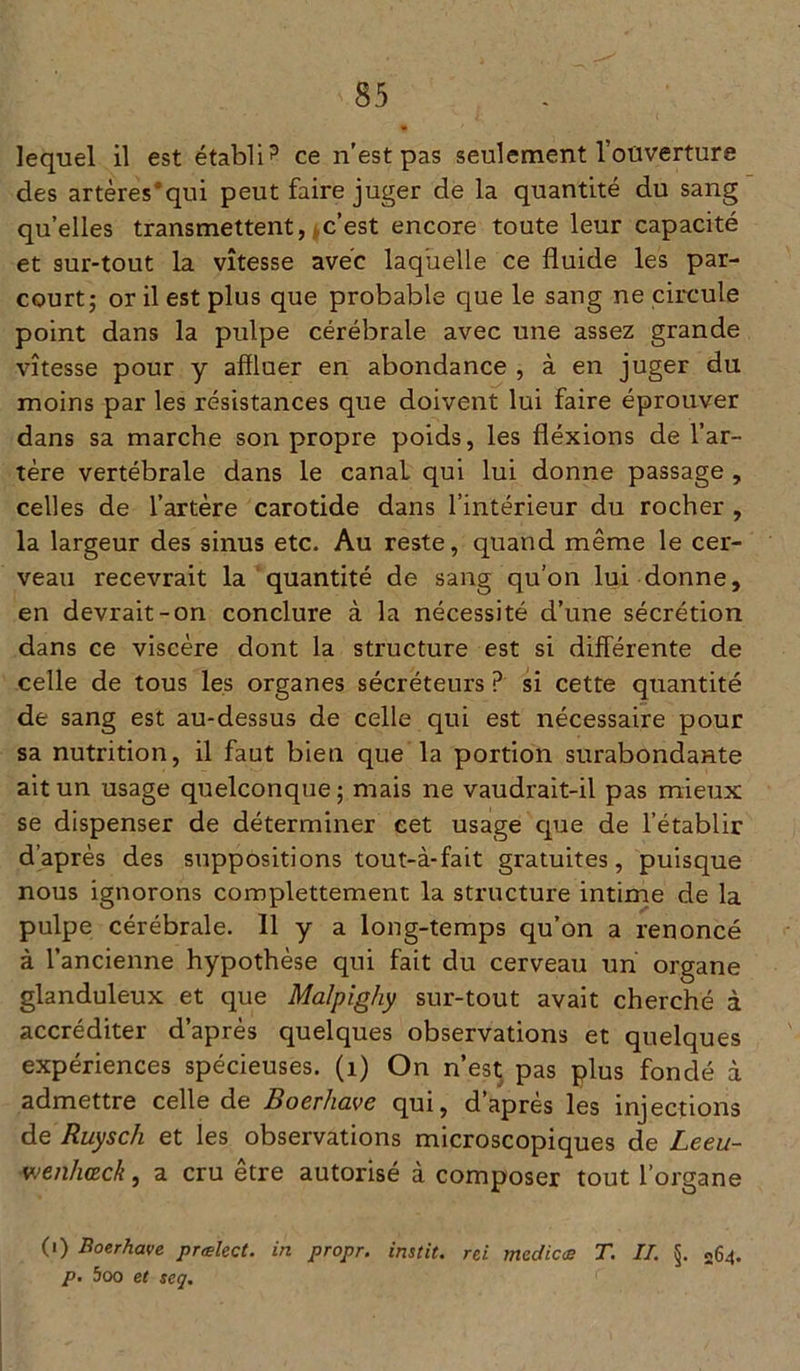 lequel il est établi? ce n'est pas seulement l’ouverture des artères;qui peut faire juger de la quantité du sang quelles transmettent, c’est encore toute leur capacité et sur-tout la vitesse avec laquelle ce fluide les par- court; or il est plus que probable que le sang ne circule point dans la pulpe cérébrale avec une assez grande vitesse pour y affluer en abondance , à en juger du moins par les résistances que doivent lui faire éprouver dans sa marche son propre poids, les fléxions de l’ar- tère vertébrale dans le canal qui lui donne passage , celles de l’artère carotide dans l’intérieur du rocher , la largeur des sinus etc. Au reste, quand même le cer- veau recevrait la quantité de sang qu’on lui donne, en devrait-on conclure à la nécessité d’une sécrétion dans ce viscère dont la structure est si différente de celle de tous les organes sécréteurs ? si cette quantité de sang est au-dessus de celle qui est nécessaire pour sa nutrition, il faut bien que la portion surabondante ait un usage quelconque; mais ne vaudrait-il pas mieux se dispenser de déterminer eet usage que de l’établir d’après des suppositions tout-à-fait gratuites, puisque nous ignorons complettement la structure intime de la pulpe cérébrale. Il y a long-temps qu’on a renoncé à l’ancienne hypothèse qui fait du cerveau un organe glanduleux et que Malpighy sur-tout avait cherché à accréditer d’après quelques observations et quelques expériences spécieuses. (1) On n’est pas plus fondé à admettre celle de Boerhave qui, d’après les injections de Ruysch et les observations microscopiques de Leeu- ■wenhœck, a cru être autorisé à composer tout l’organe (1) Boerhave prælect. in propr. instit. rei médias T. IL §. 064. p. 5oo et seq.