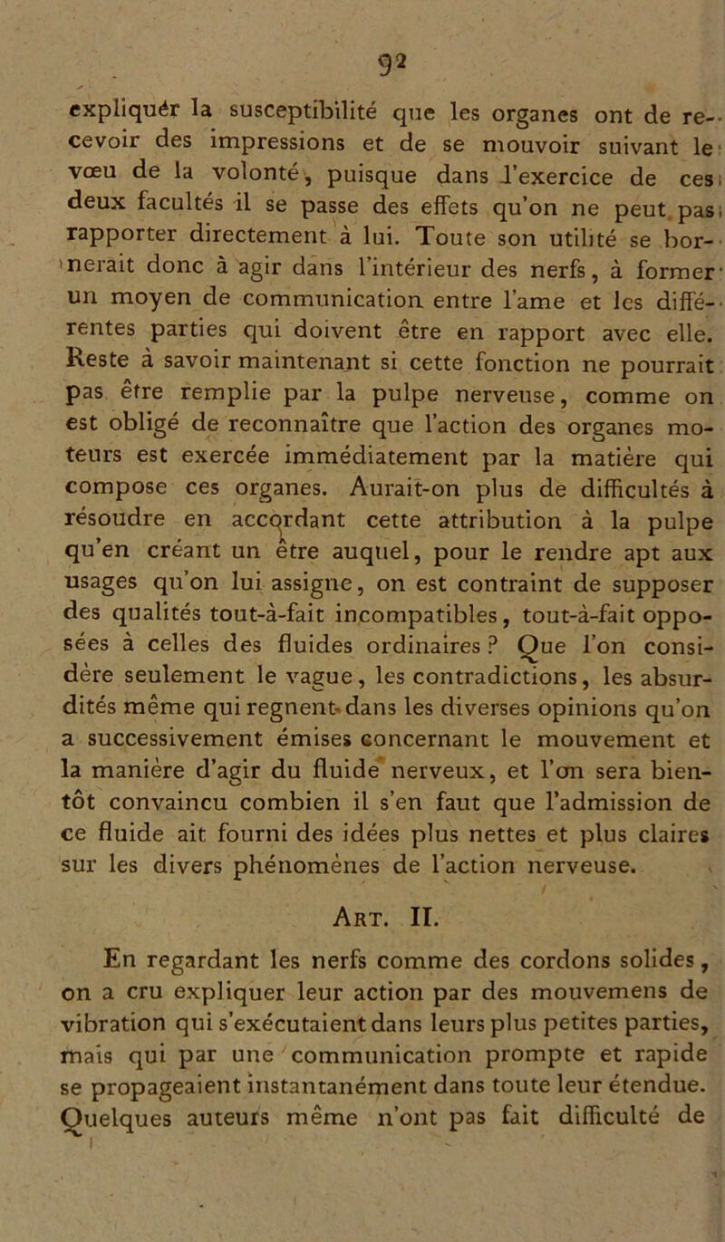 expliquér la susceptibilité que les organes ont de re- cevoir des impressions et de se mouvoir suivant le vœu de la volonté, puisque dans l’exercice de ces. deux facultés il se passe des effets qu’on ne peut pas; rapporter directement à lui. Toute son utilité se bor- nerait donc à agir dans l’intérieur des nerfs, à former- un moyen de communication entre l’ame et les diffé- rentes parties qui doivent être en rapport avec elle. Reste à savoir maintenant si cette fonction ne pourrait pas être remplie par la pulpe nerveuse, comme on est obligé de reconnaître que l’action des organes mo- teurs est exercée immédiatement par la matière qui compose ces organes. Aurait-on plus de difficultés à résoudre en accordant cette attribution à la pulpe qu’en créant un être auquel, pour le rendre apt aux usages qu’on lui assigne, on est contraint de supposer des qualités tout-à-fait incompatibles, tout-à-fait oppo- sées à celles des fluides ordinaires P Que l’on consi- dère seulement le vague, les contradictions, les absur- dités même qui régnent-dans les diverses opinions qu’on a successivement émises concernant le mouvement et la manière d’agir du fluide nerveux, et l’on sera bien- tôt convaincu combien il s’en faut que l’admission de ce fluide ait fourni des idées plus nettes et plus claires sur les divers phénomènes de l’action nerveuse. Art. IL En regardant les nerfs comme des cordons solides, on a cru expliquer leur action par des mouvemens de vibration qui s’exécutaient dans leurs plus petites parties, mais qui par une communication prompte et rapide se propageaient instantanément dans toute leur étendue. Quelques auteurs même n’ont pas fait difficulté de