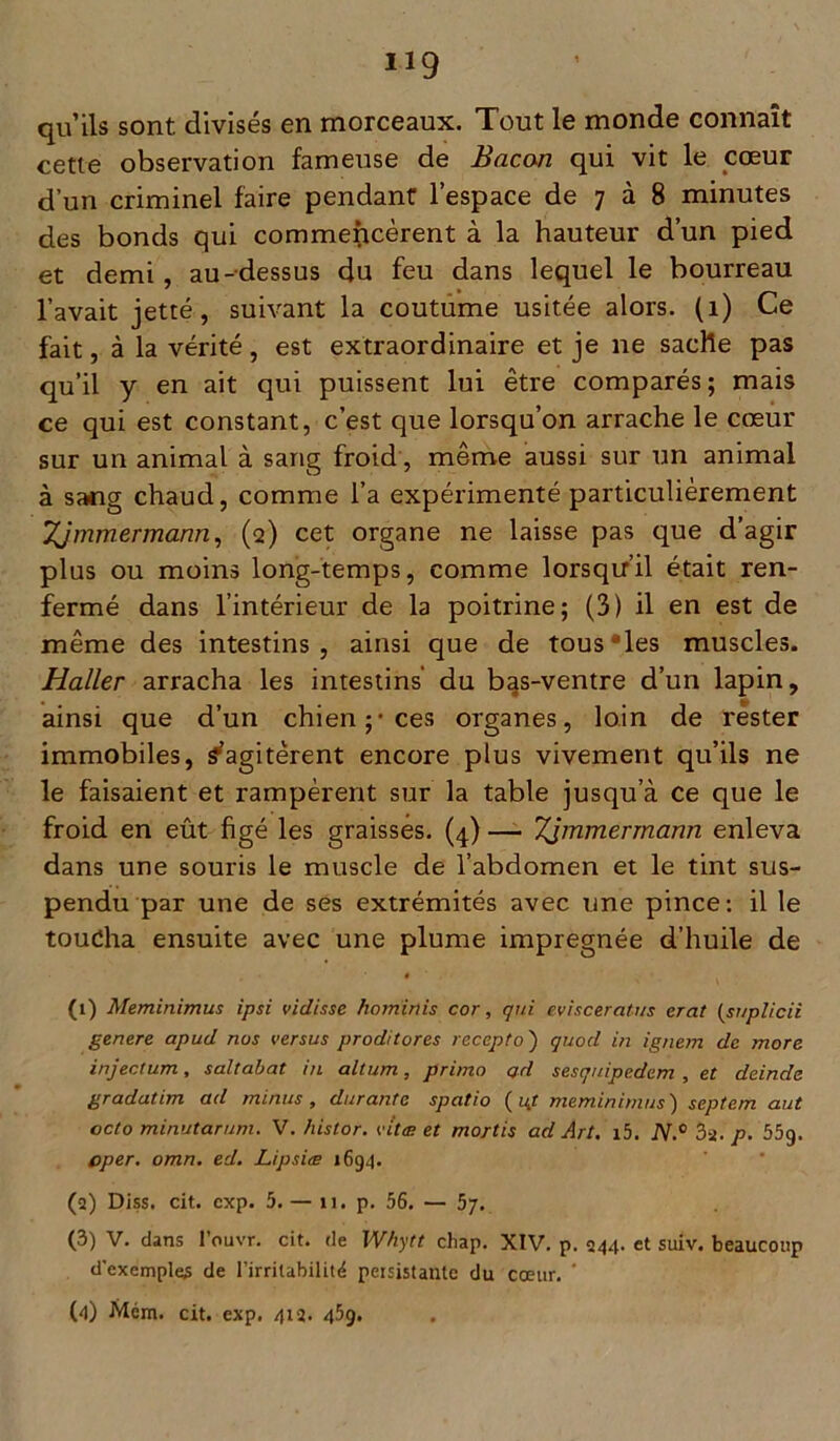 qu’ils sont divisés en morceaux. Tout le monde connaît cette observation fameuse de Bacon qui vit le cœur d’un criminel faire pendant l’espace de 7 à 8 minutes des bonds qui commencèrent à la hauteur d’un pied et demi , au-dessus du feu dans lequel le bourreau l’avait jette, suivant la coutume usitée alors. (1) Ce fait, à la vérité, est extraordinaire et je ne sache pas qu’il y en ait qui puissent lui être comparés; mais ce qui est constant, c’est que lorsqu’on arrache le cœur sur un animal à sang froid, même aussi sur un animal à sang chaud, comme l’a expérimenté particulièrement Zjmmermann, (2) cet organe ne laisse pas que d’agir plus ou moins long-temps, comme lorsqu’il était ren- fermé dans l’intérieur de la poitrine; (3) il en est de même des intestins, ainsi que de tous “les muscles. Haller arracha les intestins’ du bas-ventre d’un lapin, ainsi que d’un chien;-ces organes, loin de rester immobiles, ^agitèrent encore plus vivement qu’ils ne le faisaient et rampèrent sur la table jusqu’à ce que le froid en eût figé les graisses. (4) — Zimmermann enleva dans une souris le muscle de l’abdomen et le tint sus- pendu par une de ses extrémités avec une pince: il le toucha ensuite avec une plume imprégnée d’huile de (1) Meminimus ipsi vidisse hominis cor, qui evisceratus erat (sr/plicii genere apud nos versus proditores recepto ) quod in ignem de more injectum, saltabat in altum, primo ad sesquipedem, et deinde gradatim ad minus, durante spatio (ut meminimus) septem aut octo minutâtum. V. histor. vitæ et mortis ad Art. i5. JV.° 3i. p. 55g. cper. omn. ed. Lipsiæ 1694. (2) Diss. cit. cxp. 5. — 11. p. 56. — 57. (3) V. dans l’ouvr. cit. de Whytt cliap. XIV. p. 244. et suiv. beaucoup d'exemples de l’irritabilité persistante du coeur. ‘ (4) Mém. cit. exp. 412. 459.