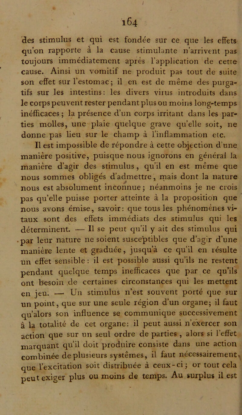 164 des stimulus et qui est fondée sur ce que les effets qu’on rapporte à la cause stimulante n’arrivent pas toujours immédiatement après l’application de cette cause. Ainsi un vomitif ne produit pas tout de suite son effet sur l’estomac; il en est de même des purga- tifs sur les intestins: les divers virus introduits dans le corps peuvent rester pendant plus ou moins long-temps inéfficaces ; la présence d’un corps irritant dans les par- ties molles, une plaie quelque grave qu’elle soit, ne donne pas lieu sur le champ à l’inflammation etc. Il est impossible de répondre à cette objection d’une manière positive, puisque nous ignorons en générai la manière d’agir des stimulus, qu’il en est même que nous sommes obligés d’admettre, mais dont la nature nous est absolument inconnue ; néanmoins je ne crois pas qu’elle puisse porter atteinte à la proposition que nous avons émise, savoir: que tous les phénomènes vi- taux sont des effets immédiats des stimulus qui les déterminent. — Il se peut qu’il y ait des stimulus qui • par leur nature ne soient susceptibles que d’agir d’une manière lente et graduée, jusqu a ce qu’il en résulte un effet sensible : il est possible aussi qu’ils ne restent pendant quelque temps inefficaces que par ce qu’ils ont besoin de certaines circonstances qui les mettent en jeu. — Un stimulus n’est souvent porté que sur un point, que sur une seule région d’un organe; il faut qu’alors son influence se communique successivement à la totalité de cet organe: il peut aussi n’exercer son action que sur un seul ordre de parties , alors si l’effet marquant qu’il doit produire consiste dans une action combinée de plusieurs systèmes, il faut nécessairement* que l’excitation soit distribuée à ceux-ci; or tout cela peut exiger plus ou moins de temps. Au surplus il est