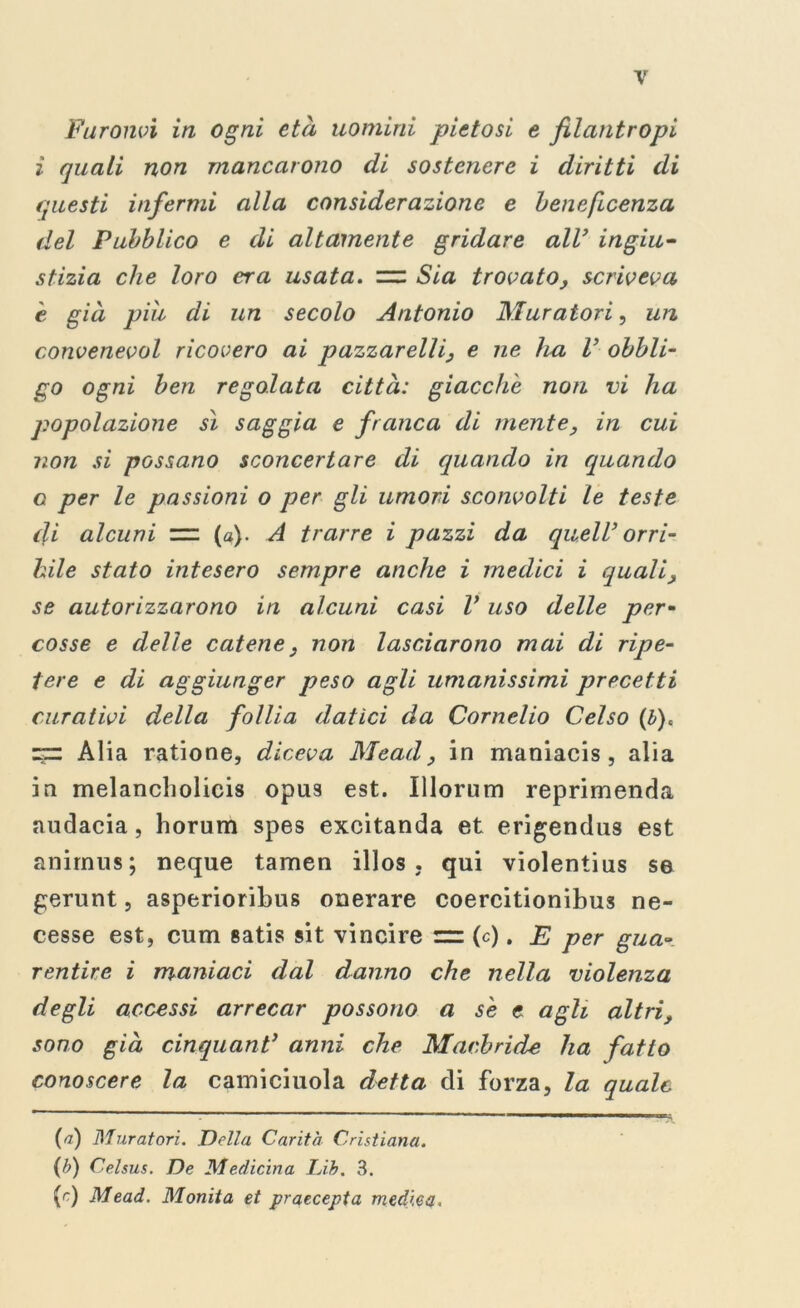 Furonvi in ogni età uomini pietosi e filantropi ì quali non mancarono di sostenere i diritti di questi infermi alla considerazione e beneficenza del Pubblico e di altamente gridare all’ ingiu- stizia che loro era usata. Sia trovato, scriveva e già più di un secolo Antonio Muratori, un convenevol ricovero ai pazzarelli, e ne ha V obbli- go ogni ben regolata città: giacche non vi ha popolazione sì saggia e franca di mente, in cui non si possano sconcertare di quando in quando o per le passioni o per gli umori sconvolti le teste di alcuni == (a). A trarre i pazzi da quell’ orri- bile stato intesero sempre anche i medici i quali, se autorizzarono in alcuni casi V uso delle per- cosse e delle catene, non lasciarono mai di ripe- tere e di aggiunger peso agli umanissimi precetti curativi della follia datici da Cornelio Celso (b)« zz: Alia ratione, diceva Mead, in maniacis , alia in melancholicis opus est. Illorum reprimenda audacia, horum spes excitanda et erigendus est animus; neque tamen illos , qui violentius se gerunt, asperioribus onerare coercitionibus ne- cesse est, cum satis sit vincire (c). E per gua- rentire i maniaci dal danno che nella violenza degli accessi arrecar possono a se e agli altri, sono già cinquant’ anni che Macbride ha fatto conoscere la camiciuola detta di forza, la quale {a) Muratori. Della Carità Cristiana. (b) Celsus. De Medicina Lib. 3. (r) Mead. Monita et praecepta medica.