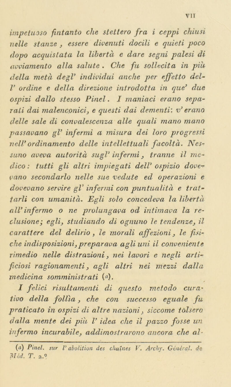 impetuoso fintanto che stettero fra i ceppi chiusi nelle stanze , essere divenuti docili e quieti poco dopo acquistata la libertà e dare segni palesi di avviamento alla salute . Che fu sollecita in più della metà degl’ individui anche per effetto del- V ordine e della direzione introdotta in que’ due ospizi dallo stesso Pinci. I maniaci erano sepa- rati dai malenconici, e questi dai dementi', v’ erano delle sale di convalescenza alle quali mano mano passavano gl’ infermi a misura dei loro progressi nell’ordinamento delle intellettuali facoltà. Nes- suno aveva autorità sugl’infermi, tranne il me- dico : tutti gli altri impiegati dell’ ospizio dove- vano secondarlo nelle sue vedute ed operazioni e dovevano servire gl’ infermi con puntualità e trat- tarli con umanità. Egli solo concedeva la libertà all’ infermo o ne prolungava od intimava la re- clusione; egli, studiando di ognuno le tendenze, il carattere del delirio, le morali affezioni, le fisi- che indisposizioni,preparava agli uni il conveniente rimedio nelle distrazioni, nei lavori e negli arti- ficiosi ragionamenti, agli altri nei mezzi dalla medicina somministrati («). I felici risultamenti di questo metodo cura- tivo della follìa, che con successo eguale fu praticato in ospizi di altre nazioni, siccome tolsero dalla mente dei piu l’ idea, che il pazzo fosse un infermo incurabile, addimostrarono ancora che al- (a) Pinel. sur V abolition des chaines V. Archy. General, de Htéd. T. a.°