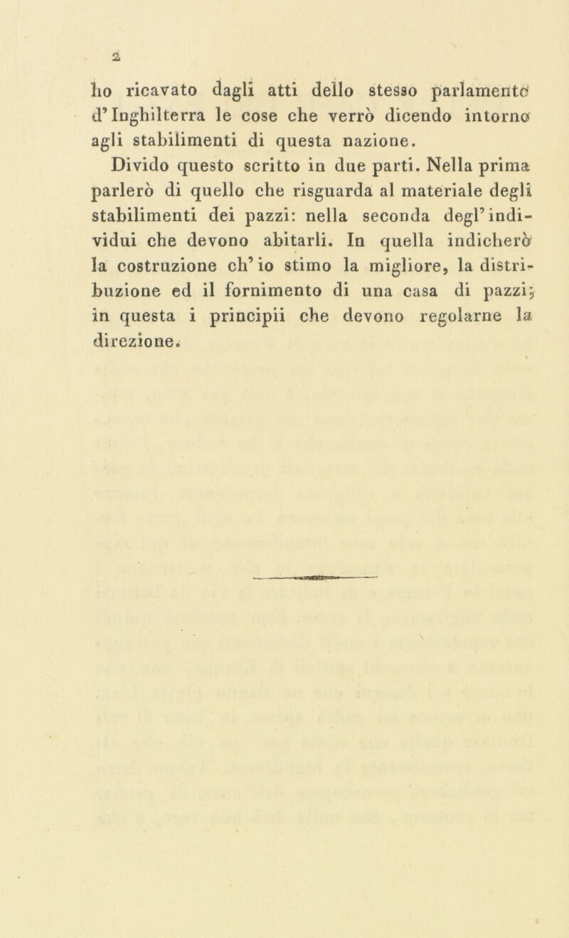 ho ricavato dagli atti dello stesso parlamento d’Inghilterra le cose che verrò dicendo intorno agli stabilimenti di questa nazione. Divido questo scritto in due parti. Nella prima parlerò di quello che risguarda al materiale degli stabilimenti dei pazzi: nella seconda degl’indi- vidui che devono abitarli. In quella indicherò la costruzione ch’io stimo la migliore, la distri- buzione ed il fornimento di una casa di pazzi; in questa i principii che devono regolarne la direzione.