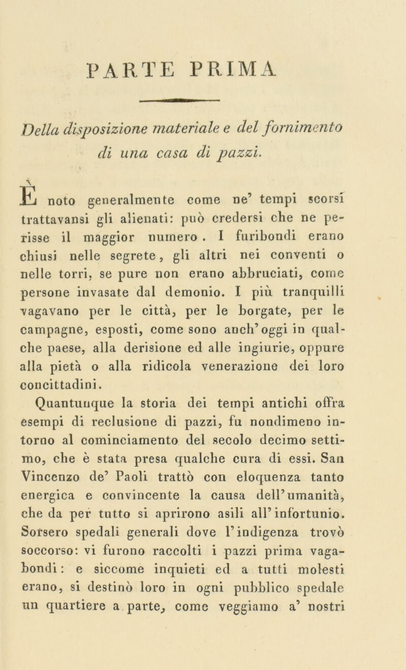 PARTE PRIMA Della disposizione materiale e del fornimento di una casa di pazzi. \ E noto generalmente come ne’ tempi scorsi trattavansi gli alienati: può credersi che ne pe- risse il maggior numero . I furibondi erano chiusi nelle segrete, gli altri nei conventi o nelle torri, se pure non erano abbruciati, come persone invasate dal demonio. I più tranquilli vagavano per le città, per le borgate, per le campagne, esposti, come sono anch’oggi in qual- che paese, alla derisione ed alle ingiurie, oppure alla pietà o alla ridicola venerazione dei loro concittadini. Quantunque la storia dei tempi antichi offra esempi di reclusione di pazzi, fu nondimeno in- torno al cominciamento del secolo decimo setti- mo, che è stata presa qualche cura di essi. Sau Vincenzo de’ Paoli trattò con eloquenza tanto energica e convincente la causa dell’umanità, che da per tutto si aprirono asili all’infortunio. Sorsero spedali generali dove l’indigenza trovò soccorso: vi furono raccolti i pazzi prima vaga- bondi : e siccome inquieti ed a tutti molesti erano, si destinò loro in ogni pubblico spedale un quartiere a parte, come veggiamo a’ nostri