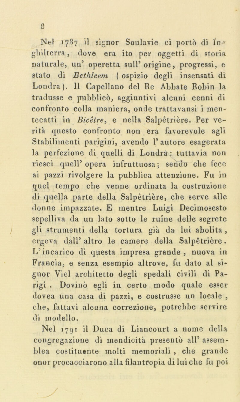 Nel 1787 il signor Soulavie ci portò di In- ghilterra, dove era ito per oggetti di storia naturale, un’ operetta sull’origine, progressi, e stato di Bethleem ( ospizio degli insensati di Londra). Il Capellano del Re Abbate Robin la tradusse e pubblicò, aggiuntivi alcuni cenni di confronto colla maniera, onde trattavansi i men- tecatti in Bicétre, e nella Salpétrière. Per ve- rità questo confronto non era favorevole agli Stabilimenti parigini, avendo l’autore esagerata la perfezione di quelli di Londràx: tuttavia non riesci quell’opera infruttuosa; sendo che fece ai pazzi rivolgere la pubblica attenzione. Fu in quel tempo che venne ordinata la costruzione di quella parte della Salpétrière, che serve alle donne impazzate. E mentre Luigi Decimosesto sepelliva da un lato sotto le ruine delle segrete gli strumenti della tortura già da lui abolita, ergeva dall’ altro le camere della Salpétrière. L’incarico di questa impresa grande, nuova in Francia, e senza esempio altrove, fu dato al si- gnor Viel architetto degli spedali civili di Pa- rigi . Dovinò egli in certo modo quale esser dovea una casa di pazzi, e costrusse un locale , che, fattavi alcuna correzione, potrebbe servire di modello. Nel 1791 il Duca di Liancourt a nome della congregazione di mendicità presentò all’ assem- blea costituente molti memoriali , che grande onor procacciarono alla filantropia di lui che fu poi