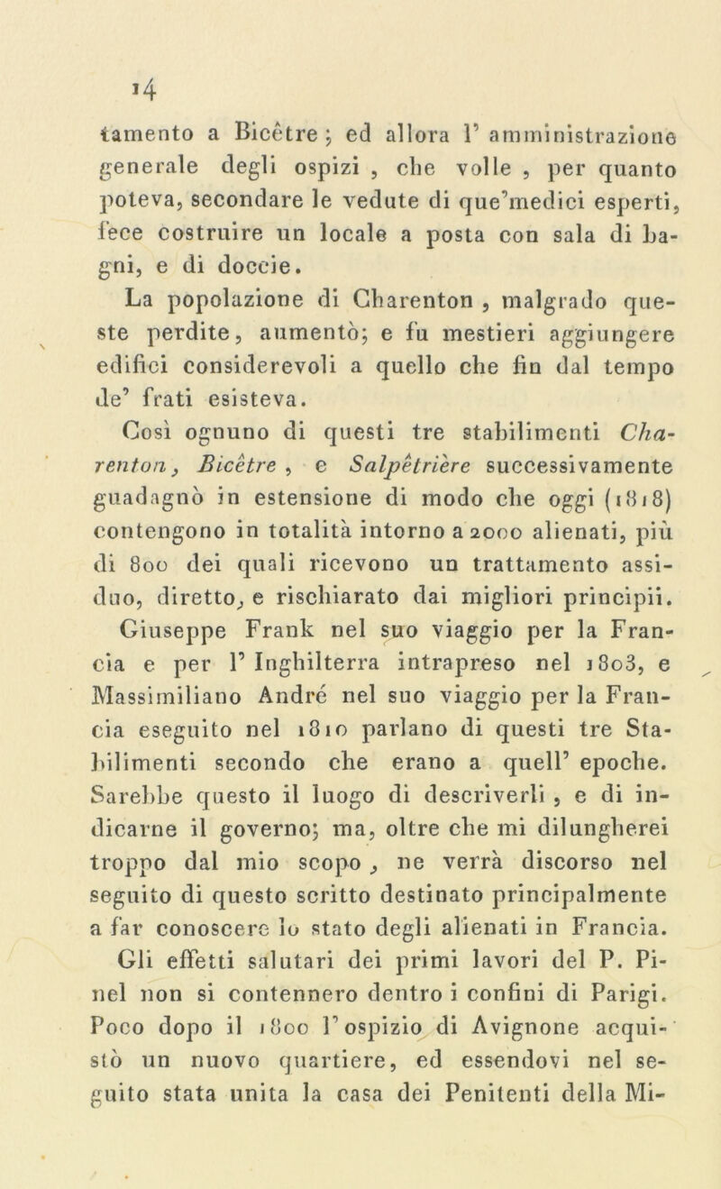 lamento a Bicètre; ed allora 1’amministrazione generale degli ospizi , che volle , per quanto poteva, secondare le vedute di que’medici esperti, lece costruire un locale a posta con sala di La- gni, e di doceie. La popolazione di Gharenton , malgrado que- ste perdite, aumentò; e fu mestieri aggiungere edifici considerevoli a quello che fin dal tempo de’ frati esisteva. Così ognuno di questi tre stabilimenti Cha- renton, Bicètre , e Salpètrière successivamente guadagnò in estensione di modo che oggi (1818) contengono in totalità intorno a 2000 alienati, più di 800 dei quali ricevono un trattamento assi- duo, diretto, e rischiarato dai migliori principii. Giuseppe Frank nel suo viaggio per la Fran- cia e per l’Inghilterra intrapreso nel i8o3, e Massimiliano André nel suo viaggio per la Fran- cia eseguito nel 1810 parlano di questi tre Sta- bilimenti secondo che erano a quell’ epoche. Sarebbe questo il luogo di descriverli , e di in- dicarne il governo; ma, oltre che mi dilungherei troppo dal mio scopo , ne verrà discorso nel seguito di questo scritto destinato principalmente a far conoscere lo stato degli alienati in Francia. Gli effetti salutari dei primi lavori del P. Pi- nci non si contennero dentro i confini di Parigi. Poco dopo il 1800 l’ospizio di Avignone acqui- stò un nuovo quartiere, ed essendovi nel se- guito stata unita la casa dei Penitenti della Mi-