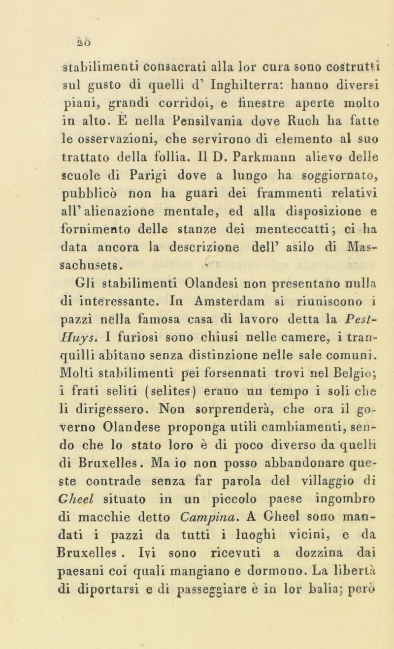 iiò stabilimenti consacrati alla lor cura sono costrutti sul gusto di quelli d’ Inghilterra: hanno diversi piani, grandi corridoi, e finestre aperte molto in alto. E nella Pensilvania dove Rudi ha fatte le osservazioni, che servirono di elemento al suo trattato della follia. Il D. Parkmann alievo delle scuole di Parigi dove a lungo ha soggiornato, pubblicò non ha guari dei frammenti relativi all alienazione mentale, ed alla disposizione e fornimento delle stanze dei menteccatti ; ci ha data ancora la descrizione dell’ asilo di Mas- sachusets. Gli stabilimenti Olandesi non presentano nulla di interessante. In Amsterdam si riuniscono i pazzi nella famosa casa di lavoro detta la Pesi- Iluys. I furiosi sono chiusi nelle camere, i tran- quilli abitano senza distinzione nelle sale comuni. Molti stabilimenti pei forsennati trovi nel Belgio; i frati seliti (selites) erano un tempo i soli che li dirigessero. Non sorprenderà, che ora il go- verno Olandese proponga utili cambiamenti, sen- do che lo stato loro è di poco diverso da quelli di Bruxelles. Maio non posso abbandonare que- ste contrade senza far parola del villaggio di Gheel situato in un piccolo paese ingombro di macchie detto Campina. A Gheel sono man- dati i pazzi da tutti i luoghi vicini, e da Bruxelles . Ivi sono ricevuti a dozzina dai paesani coi quali mangiano e dormono. La libertà di diportarsi e di passeggiare è in lor balia; però