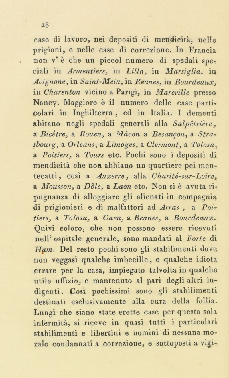 case ili lavoro, nei depositi di mendicità, nelle prigioni, e nelle case di correzione. In Francia non v’è che un piccol numero di spedali spe- ciali in Armentiers, in Lilla, in Marsiglia, in Avignone, in Saint-Mein, in Rennes, in Bourdeanx, in Charenton vicino a Parigi, in Mareville presso Nancy. Maggiore è il numero delle case parti» colari in Inghilterra , ed in Italia. I dementi abitano negli spedali generali alla Salpetriere, a Bice tre, a Rouen, a Macon a Besancotiy a Stra- sbourg, a Orleans, a Limoges, a Clermont, a Tolosa, a Poitiers, a Tours etc. Pochi sono i depositi di mendicità che non abbiano un quartiere pei men- tecatti, così a Auxerre, alla Charité-sur-Loire, a Mousson, a Dole, a Laon etc. Non si è avuta ri- pugnanza di alloggiare gli alienati in compagnia di prigionieri e di malfattori ad Arras , a Poi- tiers, a Tolosa, a Caen, a Rennes, a Bourdeaux. Quivi coloro, che non possono essere ricevuti nell’ ospitale generale, sono mandati al Forte di Ham. Del resto pochi sono gli stabilimenti dove non veggasi qualche imbecille, e qualche idiota errare per la casa, impiegato talvolta in qualche utile uffìzio, e mantenuto al pari degli altri in- digenti. Così pochissimi sono gli stabilimenti destinati esclusivamente alla cura della follia. Lungi che siano state erette case per questa sola infermità, si riceve in quasi tutti i particolari stabilimenti e libertini e uomini di nessuna mo- rale condannati a correzione, e sottoposti a vigi-