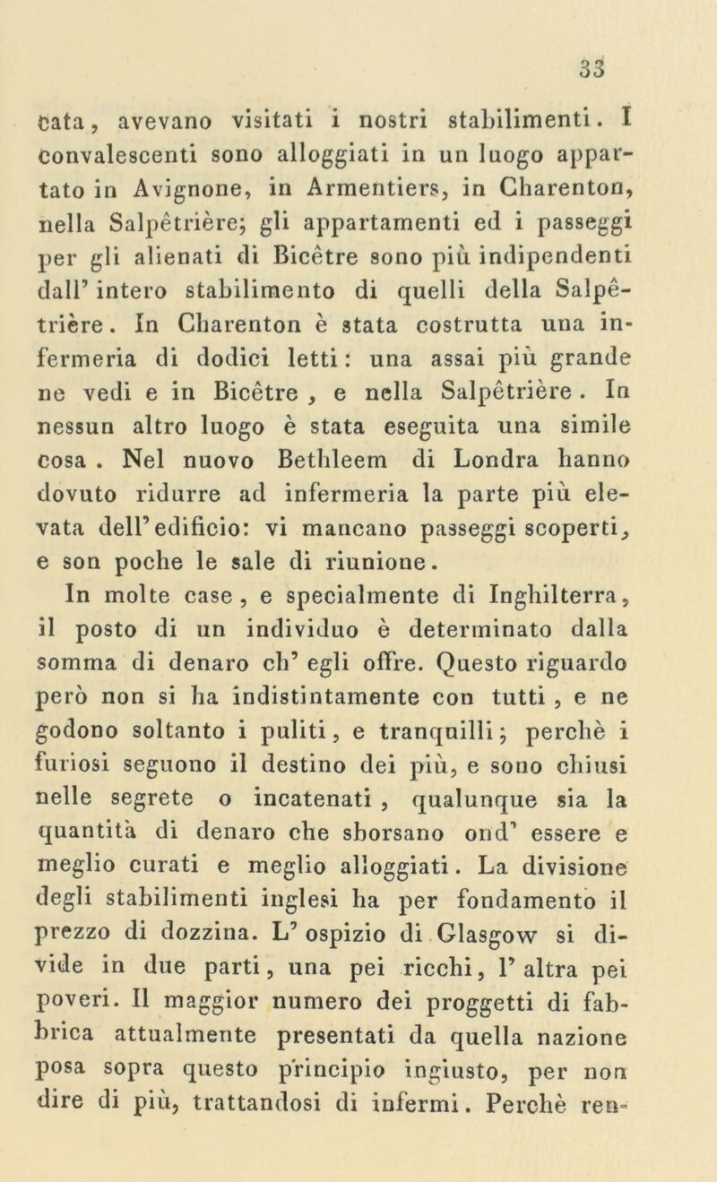 Cata, avevano visitati i nostri stabilimenti. I Convalescenti sono alloggiati in un luogo appar- tato in Avignone, in Armentiers, in Charenton, nella Salpètrière; gli appartamenti ed i passeggi per gli alienati di Bicètre sono più indipendenti dall’ intero stabilimento di quelli della Salpé- trière. In Charenton è stata costrutta una in- fermeria di dodici letti: una assai più grande ne vedi e in Bicètre , e nella Salpétrière. In nessun altro luogo è stata eseguita una simile cosa . Nel nuovo Bethleem di Londra hanno dovuto ridurre ad infermeria la parte più ele- vata dell’edificio: vi mancano passeggi scoperti^ e son poche le sale di riunione. In molte case, e specialmente di Inghilterra, il posto di un individuo è determinato dalia somma di denaro eh’ egli offre. Questo riguardo però non si ha indistintamente con tutti , e ne godono soltanto i puliti, e tranquilli; perchè i furiosi seguono il destino dei più, e sono chiusi nelle segrete o incatenati , qualunque sia la quantità di denaro che sborsano ond’ essere e meglio curati e meglio alloggiati. La divisione degli stabilimenti inglesi ha per fondamento il prezzo di dozzina. L’ ospizio di Glasgow si di- vide in due parti, una pei ricchi, l’altra pei poveri. Il maggior numero dei proggetti di fab- brica attualmente presentati da quella nazione posa sopra questo principio ingiusto, per non dire di più, trattandosi di infermi. Perchè reo-