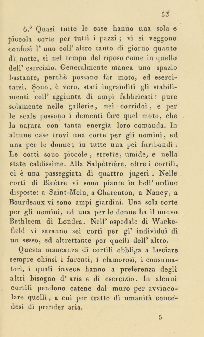 6.° Quasi tutte le case hanno una sola e piccola corte per tutti i pazzi ; vi si veggono confusi 1’ uno colf altro tanto di giorno quanto di notte, sì nel tempo del riposo come in quello dell’ esercizio. Generalmente manca uno spazio bastante, perchè possano far moto, ed eserci- tarsi. Sono, è vero, stati ingranditi gli stabili- menti coll’ aggiunta di ampi fabbricati: pure solamente nelle gallerie, nei corridoi, e per le scale possono i dementi fare quel moto, che la natura con tanta energìa loro comanda. In alcune case trovi una corte per gli uomini, ed una per le donne; in tutte una pei furibondi. Le corti sono piccole , strette, umide, e nella state caldissime. Alla Salpètrière, oltre i cortili, ci è una passeggiata di quattro jugeri . Nelle corti di Bicètre vi sono piante in belP ordine disposte: a Saint-Mein, a Charenton, a Nancy, a Bourdeaux vi sono ampi giardini. Una sola corte per gli uomini, ed una per le donne ha il nuovo Bethleem di Londra. Nell’ ospedale di Wacke- fìeld vi saranno sei corti per gl’ individui di un sesso, ed altrettante per quelli dell’ altro. Questa mancanza di cortili obbliga a lasciare sempre chiusi i furenti, i clamorosi, i consuma- tori, i quali invece hanno a preferenza degli altri bisogno d’ aria e di esercizio. In alcuni cortili pendono catene dal muro per avvinco- lare quelli, a cui per tratto di umanità conce- desi di prender aria. 5