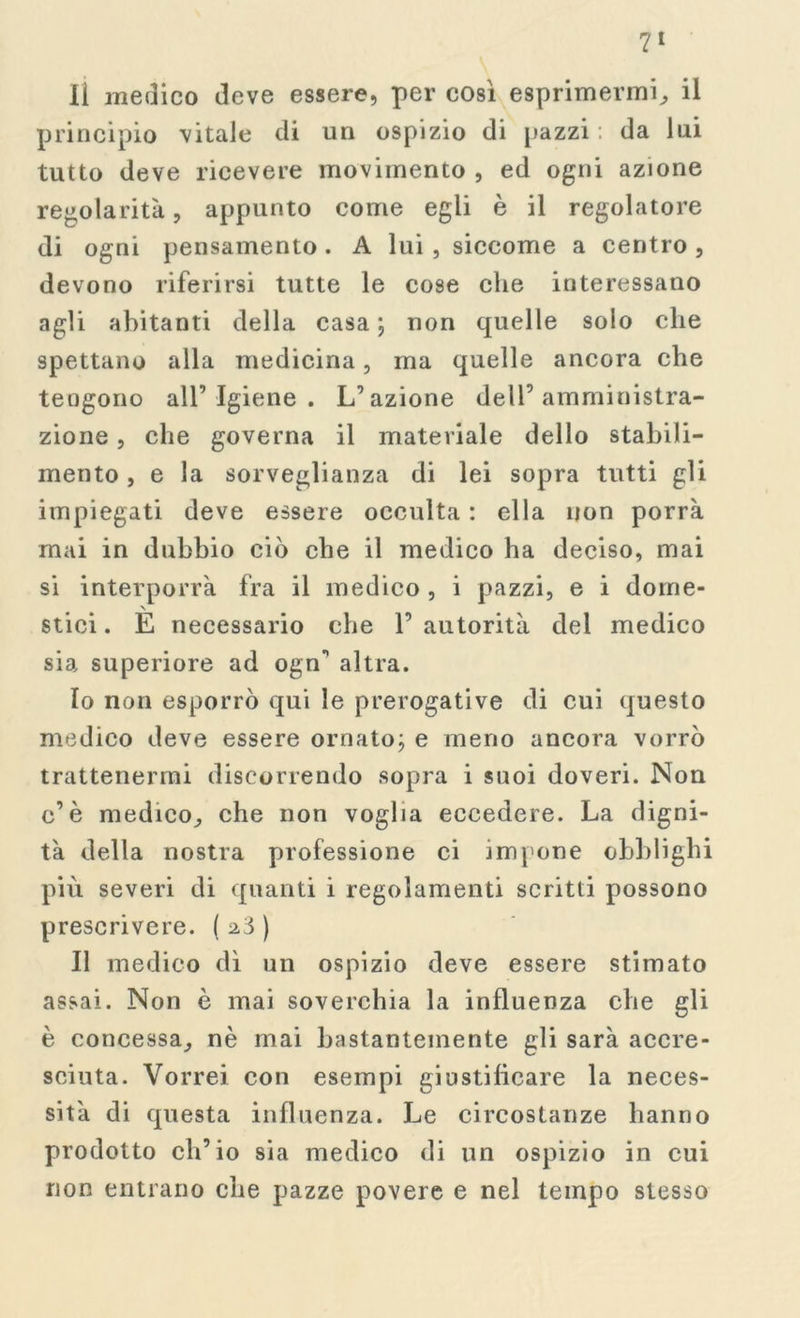 li medico deve essere, per così esprimermi, il principio vitale di un ospizio di pazzi: da lui tutto deve ricevere movimento , ed ogni azione regolarità, appunto come egli è il regolatore di ogni pensamento . A lui , siccome a centro , devono riferirsi tutte le cose che interessano agli abitanti della casa; non quelle solo che spettano alla medicina, ma quelle ancora che tengono all’ Igiene . L’azione dell’amministra- zione , che governa il materiale dello stabili- mento , e la sorveglianza di lei sopra tutti gli impiegati deve essere occulta : ella non porrà mai in dubbio ciò che il medico ha deciso, mai si interporrà fra il medico , i pazzi, e i dome- stici. E necessario che l’autorità del medico sia superiore ad ogn’ altra. 10 non esporrò qui le prerogative di cui questo medico deve essere ornato; e meno ancora vorrò trattenermi discorrendo sopra i suoi doveri. Non c’è medico, che non voglia eccedere. La digni- tà della nostra professione ci impone obblighi più severi di quanti i regolamenti scritti possono prescrivere. ( 2.3 ) 11 medico dì un ospizio deve essere stimato assai. Non è mai soverchia la influenza che gli è concessa, nè mai bastantemente gli sarà accre- sciuta. Vorrei con esempi giustificare la neces- sità di questa influenza. Le circostanze hanno prodotto ch’io sia medico di un ospizio in cui non entrano che pazze povere e nel tempo stesso