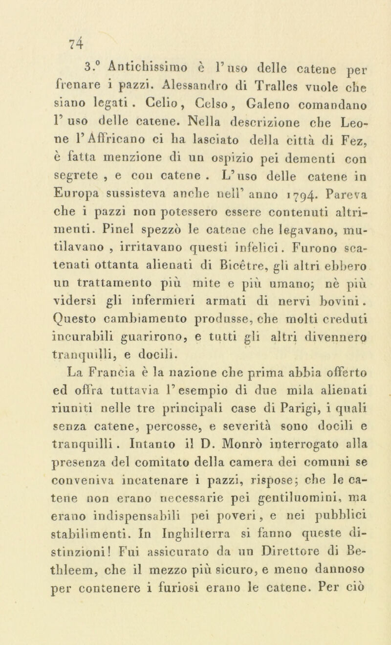 3. Antichissimo e Fuso delle catene per frenare i pazzi. Alessandro di Tralles vuole che siano legati. Celio, Celso, Galeno comandano 1’ uso delle catene. Nella descrizione che Leo- ne l’Affricano ci ha lasciato della città di Fez, è latta menzione di un ospizio pei dementi con segrete , e con catene . L’uso delle catene in Europa sussisteva anche nell’anno 1794. Pareva che i pazzi non potessero essere contenuti altri- menti. Pinel spezzò le catene che legavano, mu- tilavano , irritavano questi infelici. Furono sca- tenati ottanta alienati di Bicètre, gli altri ebbero un trattamento piu mite e più umano; nè più vidersi gli infermieri armati di nervi bovini. Questo cambiamento produsse, che molti creduti incurabili guarirono, e tutti gli altri divennero tranquilli, e docili. La Francia è la nazione che prima abbia offerto ed offra tuttavia l’esempio di due nula alienati riuniti nelle tre principali case di Parigi, i quali senza catene, percosse, e severità sono docili e tranquilli . Intanto il D. Monrò interrogato alla presenza del comitato della camera dei comuni se conveniva incatenare i pazzi, rispose; che le ca- tene non erano necessarie pei gentiluomini, ma erano indispensabili pei poveri, e nei pubblici stabilimenti. In Inghilterra si fanno queste di- stinzioni! Fui assicurato da un Direttore di Be- thleem, che il mezzo più sicuro, e meno dannoso per contenere i furiosi erano le catene. Per ciò