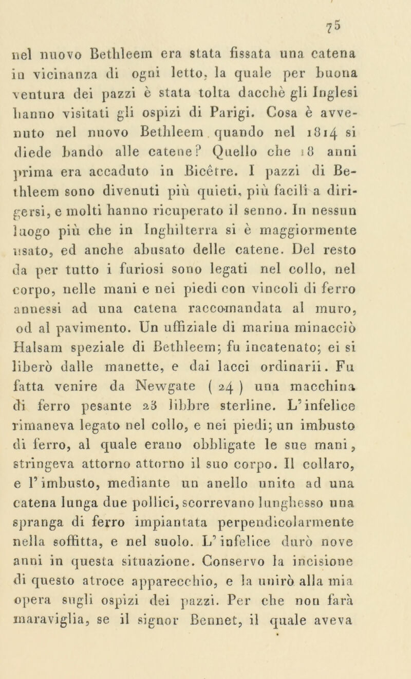 nei nuovo Bethleem era slata fissata una catena in vicinanza di ogni letto, la quale per buona ventura dei pazzi è stata tolta dacché gli Inglesi hanno visitati gli ospizi di Parigi. Cosa è avve- nuto nel nuovo Bethleem quando nel 1814 si diede bando alle catene? Quello che 18 anni prima era accaduto in Bicétre. 1 pazzi di Be- thleem sono divenuti più quieti, più facili a diri- gersi, e molti hanno ricuperato il senno. In nessun luogo più che in Inghilterra si è maggiormente usato, ed anche abusato delle catene. Del resto da per tutto i furiosi sono legati nel collo, nel corpo, nelle mani e nei piedi con vincoli di ferro annessi ad una catena racco-mandata al muro, od al pavimento. Un uffiziale di marina minacciò Halsam speziale di Bethleem; fu incatenato; ei si liberò dalle manette, e dai lacci ordinarii. Fu fatta venire da Newgate ( 24 ) una macchina di ferro pesante a8 libbre sterline. L'infelice rimaneva legato nel collo, e nei piedi; un imbusto di ferro, al quale erano obbligate le sue mani, stringeva attorno attorno il suo corpo. Il collaro, e F imbusto, mediante un anello unito ad una catena lunga due pollici, scorrevano lunghesso una spranga di ferro impiantata perpendicolarmente nella soffitta, e nel suolo. L’’ infelice durò nove anni in questa situazione. Conservo la incisione di questo atroce apparecchio, e la unirò alla mia opera sugli ospizi dei pazzi. Per che non farà maraviglia, se il signor Bcnnet, il quale aveva