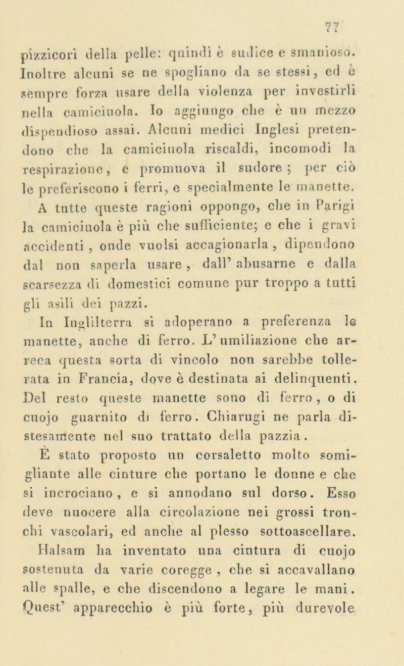 pizzicori della pelle: quindi è sudice e smanioso. Inoltre alcuni se ne spogliano da se stessi, ed è sempre forza usare della violenza per investirli nella camiciuola. Io aggiungo che è un mezzo dispendioso assai. Alcuni medici Inglesi preten- dono che la camiciuola riscaldi, incomodi la respirazione, e promuova il sudore; per ciò le preferiscono i ferri, e specialmente le manette. A tutte queste ragioni oppongo, che in Parigi la camiciuola è più che sufficiente; e che i gravi accidenti , onde vuoisi accagionarla , dipendono dal non saperla usare , dall’ abusarne e dalla scarsezza di domestici comune pur troppo a tutti gli asili dei pazzi. In Inghilterra si adoperano a preferenza le manette, anche di ferro. L’umiliazione che ar- reca questa sorta di vincolo non sarebbe tolle- rata in Francia, dove è destinata ai delinquenti. Del resto queste manette sono di ferro, o di cnojo guarnito d» ferro. Chiarugi ne parla di- stesamente nel suo trattato della pazzia. E stato proposto un corsaletto molto somi- gliante alle cinture cbe portano le donne e che si incrociano, e si annodano sul dorso. Esso deve nuocere alla circolazione nei grossi tron- chi vascolari, ed anche al plesso sottoascellare. Halsam ha inventato una cintura di cuoio sostenuta da varie coregge , cbe si accavallano alle spalle, e cbe discendono a legare le mani. Quest’ apparecchio è più forte, più durevole