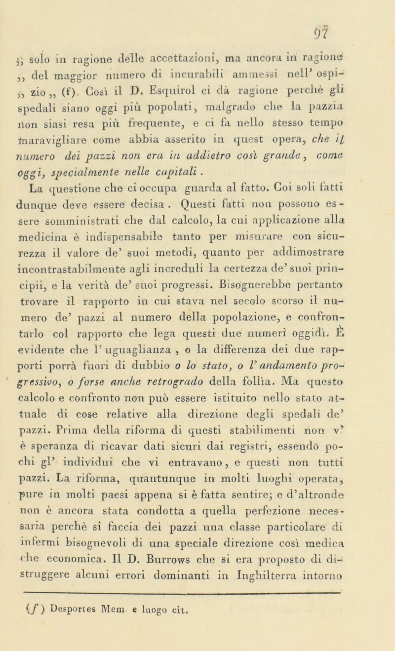 solo in ragione delle accettazioni, ma ancora in ragione ,, del maggior numero di incurabili ammessi nell’ ospi- „ zio „ (f). Così il D. Esquirol ci dà ragione perchè gli spedali siano oggi più popolati, malgrado che la pazzia non siasi resa più frequente, e ci fa nello stesso tempo tnaravigliare come abbia asserito in quest opera, che il numero dei pazzi non era in addietro così grande, come oggi, specialmente nelle capitali . La questione che ci occupa guarda al fatto. Coi soli fatti dunque deve essere decisa. Questi fatti non possono es- sere somministrati che dal calcolo, la cui applicazione alla medicina è indispensabile tanto per misurare con sicu- rezza il valore de’ suoi metodi, quanto per addimostrare incontrastabilmente agli increduli la certezza de’suoi prin- cipii, e la verità de’ suoi progressi. Bisognerebbe pertanto trovare il rapporto in cui stava nel secolo scorso il nu- mero de’ pazzi al numero della popolazione, e confron- tarlo col rapporto che lega questi due numeri oggidì. È evidente che 1’ uguaglianza , o la differenza dei due rap- porti porrà fuori di dubbio o lo stato, o V andamento pro- gressivo, o forse anche retrogrado della follìa. Ma questo calcolo e confronto non può essere istituito nello stato at- tuale di cose relative alla direzione degli spedali de’ pazzi. Prima della riforma di questi stabilimenti non v* è speranza di ricavar dati sicuri dai registri, essendo po- chi gl’ individui che vi entravano, e questi non tutti pazzi. La riforma, quacitunque in molti luoghi operata, pure in molti paesi appena si è fatta sentire; e d’altronde non è ancora stata condotta a quella perfezione neces- saria perchè si faccia dei pazzi una classe particolare di infermi bisognevoli di una speciale direzione così medica che economica. Il D. Burrows che si era proposto di di- struggere alcuni errori dominanti in Inghilterra intorno (/) Desportes Mcm e luogo cit.