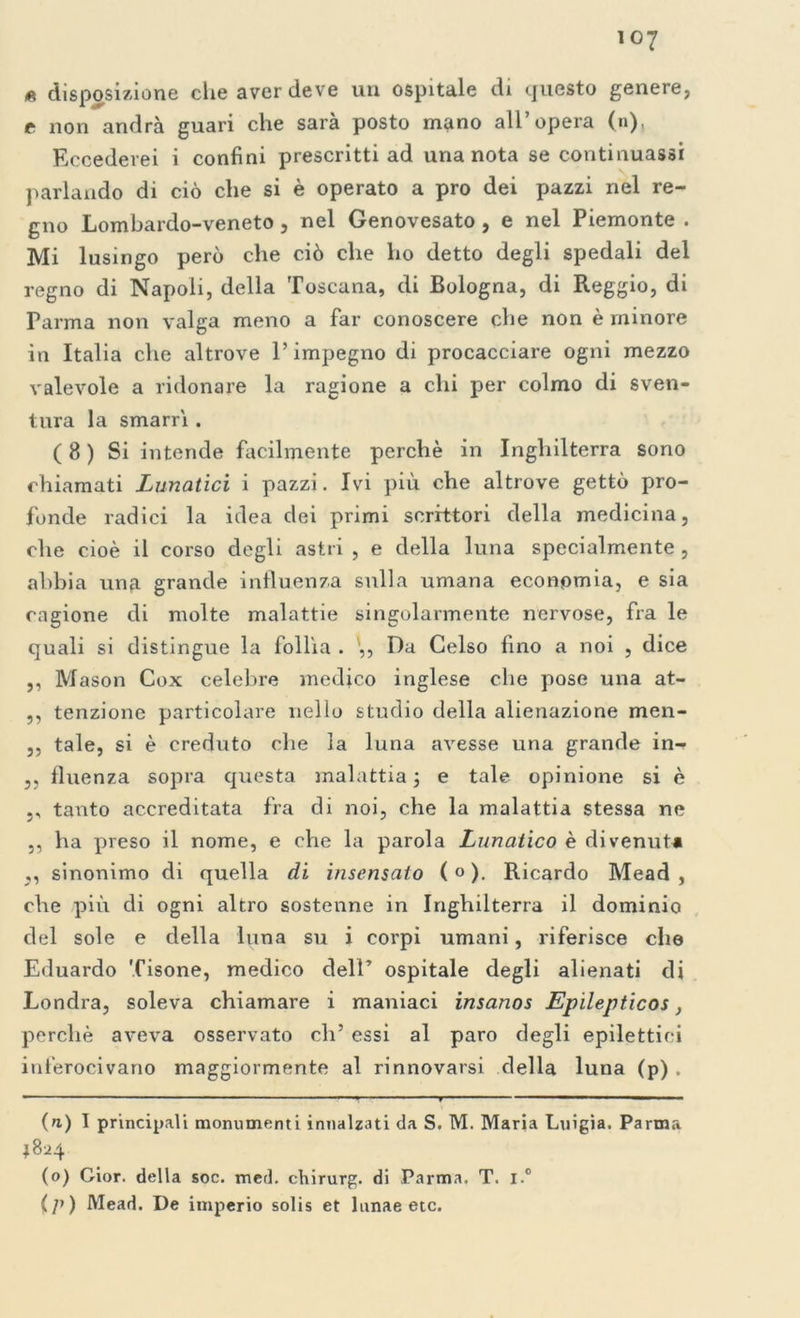 * disposizione che aver deve un ospitale di questo genere, t non andrà guari che sarà posto mano all’opera (n), Eccederei i confini prescritti ad una nota se continuassi parlando di ciò che si è operato a prò dei pazzi nel re- gno Lombardo-veneto, nel Genovesato , e nel Piemonte . Mi lusingo però che ciò che ho detto degli spedali del regno di Napoli, della Toscana, di Bologna, di Reggio, di Parma non valga meno a far conoscere che non è minore in Italia che altrove l’impegno di procacciare ogni mezzo valevole a ridonare la ragione a chi per colmo di sven- tura la smarrì . ( 8 ) Si intende facilmente perchè in Inghilterra sono chiamati Lunatici i pazzi. Ivi più che altrove gettò pro- fonde radici la idea dei primi scrittori della medicina, che cioè il corso degli astri , e della luna specialmente , abbia una grande influenza sulla umana economia, e sia cagione di molte malattie singolarmente nervose, fra le quali si distingue la follìa . ,, Da Celso fino a noi , dice ,, Mason Cox celebre medico inglese che pose una at- ,, tenzione particolare nello studio della alienazione men- ,, tale, si è creduto che la luna avesse una grande in- ,, fluenza sopra questa malattia ; e tale opinione si è ,, tanto accreditata fra di noi, che la malattia stessa ne ,, ha preso il nome, e che la parola Lunatico è divenuta ,, sinonimo di quella di insensato ( « ). Ricardo Mead , che più di ogni altro sostenne in Inghilterra il dominio del sole e della luna su i corpi umani, riferisce che Eduardo Tisone, medico dell’ ospitale degli alienati di Londra, soleva chiamare i maniaci insanos Epilepticos, perchè aveva osservato eh5 essi al paro degli epilettici inferocivano maggiormente al rinnovarsi della luna (p) . — ■ - , - -y - ■ - —■ ■ ■■■ — (n) I principali monumenti innalzati da S. M. Maria Luigia. Parma 1824 (o) Cior. della soc. med. chirurg. di Parma. T. i.° (p) Mead. De imperio solis et lunae etc.