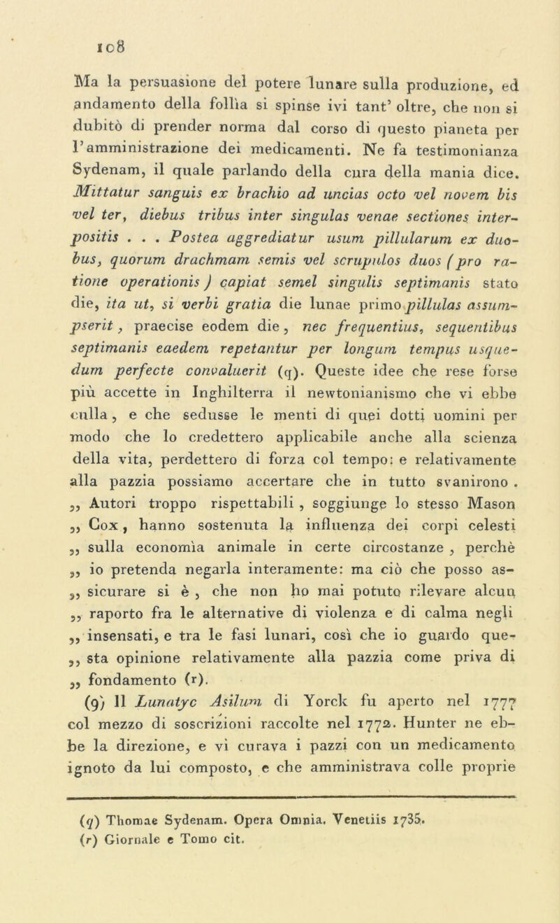 io8 Ma la persuasione del potere lunare sulla produzione, ed andamento della follìa si spinse ivi tant’ oltre, che non si dubitò di prender norma dal corso di questo pianeta per l’amministrazione dei medicamenti. Ne fa testimonianza Sydenam, il quale parlando della cura della mania dice. Mittatur sanguis ex bracino ad uncias octo vel novem bis vel ter, diebus tribus inter singulas venae sectiones inter- positis . . . Postea aggrediatur usura pillularum ex duo- bus, quorum drachmam semis vel scrupnlos duos ( prò ra- tione operationis ) capiat semel singulis septimanis stato die, ita ut, si verbi gratia die lunae primo pillulas assum- pserit, praecise eodem die, nec frequentius, sequentibus septimanis eaedem repetantur per longum tempus usque- dum perfecte convaluerit (cj). Queste idee che rese forse più accette in Inghilterra il newtonianismo che vi ebbe culla, e che sedusse le menti di quei dotti uomini per modo che lo credettero applicabile anche alla scienza della vita, perdettero di forza col tempo: e relativamente alla pazzia possiamo accertare che in tutto svanirono . ,, Autori troppo rispettabili , soggiunge lo stesso Mason ,, Cox, hanno sostenuta 1$ influenza dei corpi celesti ,, sulla economìa animale in certe circostanze , perchè ,, io pretenda negarla interamente: ma ciò che posso as- 5, sicurare si è , che non ho mai potuto rilevare alcuq ,, raporto fra le alternative di violenza e di calma negli ,, insensati, e tra le fasi lunari, così che io guardo que- ,, sta opinione relativamente alla pazzia come priva di ,, fondamento (r). (9) 11 Lunatyc Asilwn di Yorck fu aperto nel 1777 col mezzo di soscrizioni raccolte nel 1772. Hunter ne eb- be la direzione, e vi curava i pazzi con un medicamento ignoto da lui composto, e che amministrava colle proprie (</) Thonaae Sydenam. Opera Omnia. Veneiiis 1735. (r) Giornale e Tomo cit.