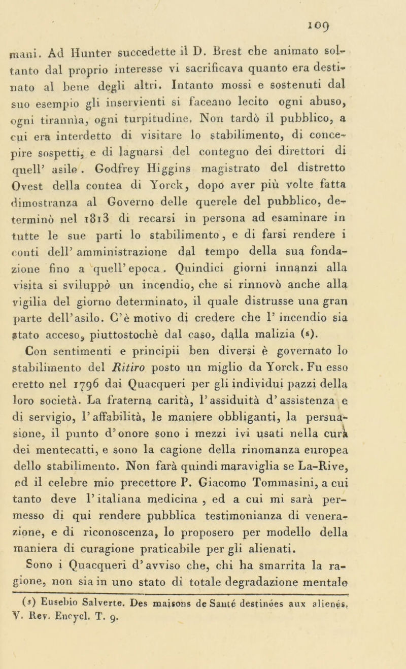 numi. Ad Hunter succedette il D. Brest che animato sol- tanto dal proprio interesse vi sacrificava quanto era desti- nato al bene degli altri. Intanto mossi e sostenuti dal suo esempio gli inservienti si faceano lecito ogni abuso, ogni tirannìa, ogni turpitudine, Non tardò il pubblico, a cui era interdetto di visitare lo stabilimento, di conce- pire sospetti, e di lagnarsi del contegno dei direttori di quell’ asilo . Godfrey Higgins magistrato del distretto Ovest della contea di Yorck, dopo aver più volte fatta dimostranza al Governo delle querele del pubblico, de- terminò nel 13r3 di recarsi in persona ad esaminare in tutte le sue parti lo stabilimento, e di farsi rendere i conti dell’ amministrazione dal tempo della sua fonda- zione fino a quell’epoca. Quindici giorni innanzi alla visita si sviluppò un incendio, che si rinnovò anche alla vigilia del giorno determinato, il quale distrusse una gran parte dell’asilo. C’è motivo di credere che 1’ incendio sia stato acceso, piuttostocliè dal caso, dalla malizia (fi). Con sentimenti e principii ben diversi è governato lo Stabilimento del Ritiro posto un miglio da Yorck. Fu esso eretto nel 1796 dai Quacqueri per gli individui pazzi della loro società. La fraterna carità, l’assiduità d’assistenza e di servigio, l’affabilità, le maniere obbliganti, la persua- sione, il punto d’onore sono i mezzi ivi usati nella cura dei mentecatti, e sono la cagione della rinomanza europea dello stabilimento. Non farà quindi maraviglia se La-Rive, ed il celebre mio precettore P. Giacomo Tommasini, a cui tanto deve l’italiana medicina , ed a cui mi sarà per- messo di qui rendere pubblica testimonianza di venera- zione, e di riconoscenza, lo proposero per modello della maniera di curagione praticabile per gli alienati. Sono i Quacqueri d’ avviso che, chi ha smarrita la ra- gione, non sia in uno stato di totale degradazione mentale (s) Eusebio Salverte. Des maisons de Samé destinées aux alienés.