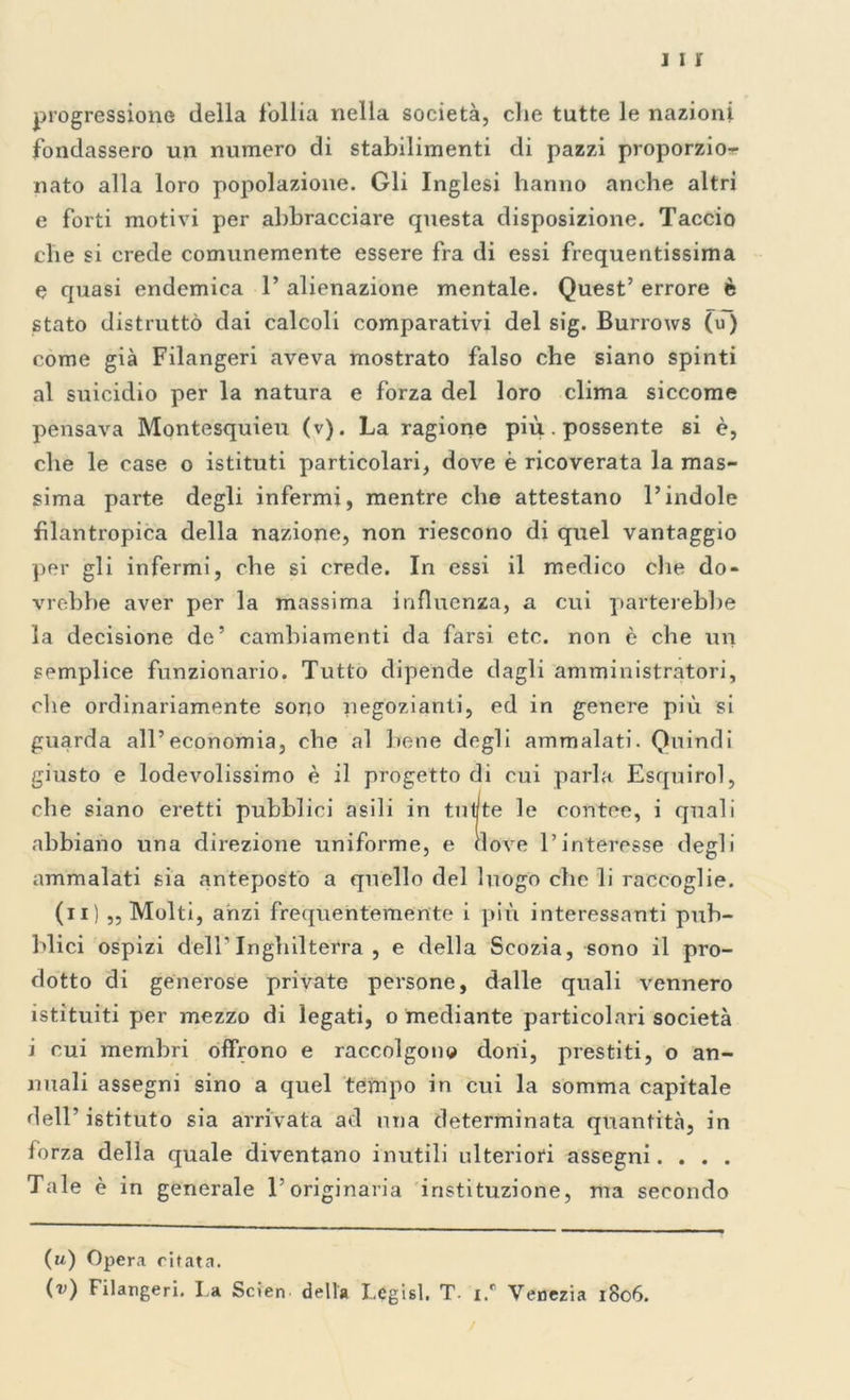 1 1 i progressione della follia nella società, che tutte le nazioni fondassero un numero di stabilimenti di pazzi proporzio- nato alla loro popolazione. Gli Inglesi hanno anche altri e forti motivi per abbracciare questa disposizione. Taccio che si crede comunemente essere fra di essi frequentissima e quasi endemica 1’ alienazione mentale. Quest’ errore è stato distrutto dai calcoli comparativi del sig. Burrows (u) come già Filangeri aveva mostrato falso che siano spinti al suicidio per la natura e forza del loro clima siccome pensava Montesquieu (v). La ragione più. possente si è, che le case o istituti particolari, dove è ricoverata la mas- sima parte degli infermi, mentre che attestano l’indole filantropica della nazione, non riescono di quel vantaggio per gli infermi, che si crede. In essi il medico che do- vrebbe aver per la massima influenza, a cui patterebbe la decisione de’ cambiamenti da farsi etc. non è che un semplice funzionario. Tutto dipende dagli amministratori, che ordinariamente sono negozianti, ed in genere più si guarda all’economia, che al bene degli ammalati. Quindi giusto e lodevolissimo è il progetto di cui parla Esquirol, che siano eretti pubblici asili in tutte le contee, i quali abbiano una direzione uniforme, e nove l’interesse degli ammalati sia anteposto a quello del luogo che li raccoglie. (n) „ Molti, anzi frequentemente i più interessanti pub- blici ospizi dell’ Inghilterra , e della Scozia, sono il pro- dotto di generose private persone, dalle quali vennero istituiti per mezzo di legati, o mediante particolari società i cui membri offrono e raccolgono doni, prestiti, o an- nuali assegni sino a quel tempo in cui la somma capitale dell’istituto sia arrivata ad una determinata quantità, in forza della quale diventano inutili ulteriori assegni. . . . Tale è in generale l’originaria istituzione, ma secondo (u) Opera citata. (v) Filangeri. l a Scien della Leghi. T- i.r Venezia 1806.