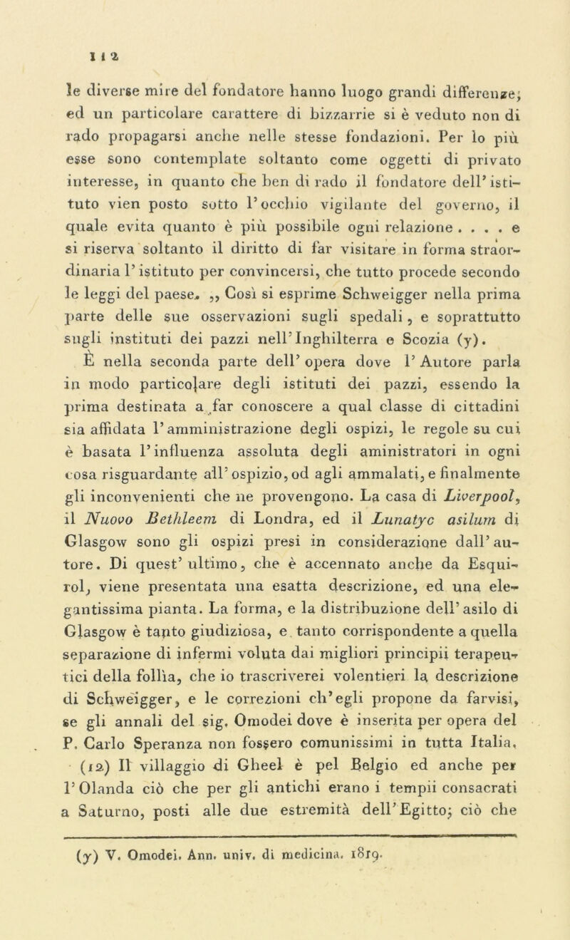 1i4 le diverse mire del fondatore hanno luogo grandi differenze; ed un particolare carattere di bizzarrie si è veduto non di rado propagarsi anche nelle stesse fondazioni. Per lo più esse sono contemplate soltanto come oggetti di privato interesse, in quanto che ben di rado il fondatore dell’isti- tuto vien posto sotto l’occhio vigilante del governo, il quale evita quanto è più possibile ogni relazione .... e si riserva soltanto il diritto di far visitare in forma straor- dinaria l’istituto per convincersi, che tutto procede secondo 3e leggi del paese* ,, Così si esprime Schweigger nella prima parte delle sue osservazioni sugli spedali, e soprattutto sugli instituti dei pazzi nell’Inghilterra e Scozia (y). È nella seconda parte dell’ opera dove i’ Autore parla in modo particolare degli istituti dei pazzi, essendo la prima destinata a far conoscere a qual classe di cittadini sia affidata l’amministrazione degli ospizi, le regole su cui è basata l’influenza assoluta degli aministratori in ogni cosa riguardante all’ospizio, od agli ammalati, e finalmente gli inconvenienti che ne provengono. La casa di Lìverpool, il Nuovo Bethleem di Londra, ed il Lunatyc asilurn di Glasgow sono gli ospizi presi in considerazione dall’ au- tore. Di quest’ ultimo, che è accennato anche da Esqui- rol, viene presentata una esatta descrizione, ed una ele- gantissima pianta. La forma, e la distribuzione dell’asilo di Glasgow è taqto giudiziosa, e tanto corrispondente a quella separazione di infermi voluta dai migliori principi! terapeu- tici della follìa, che io trascriverei volentieri la descrizione di Schweigger, e le correzioni ch’egli propone da farvisi, se gli annali del sig. Omodei dove è inserita per opera del P. Carlo Speranza non fossero comunissimi in tutta Italia, (ia) Il villaggio di Gheel è pel Belgio ed anche per l’Olanda ciò che per gli antichi erano i tempii consacrati a Saturno, posti alle due estremità dell’Egitto; ciò che