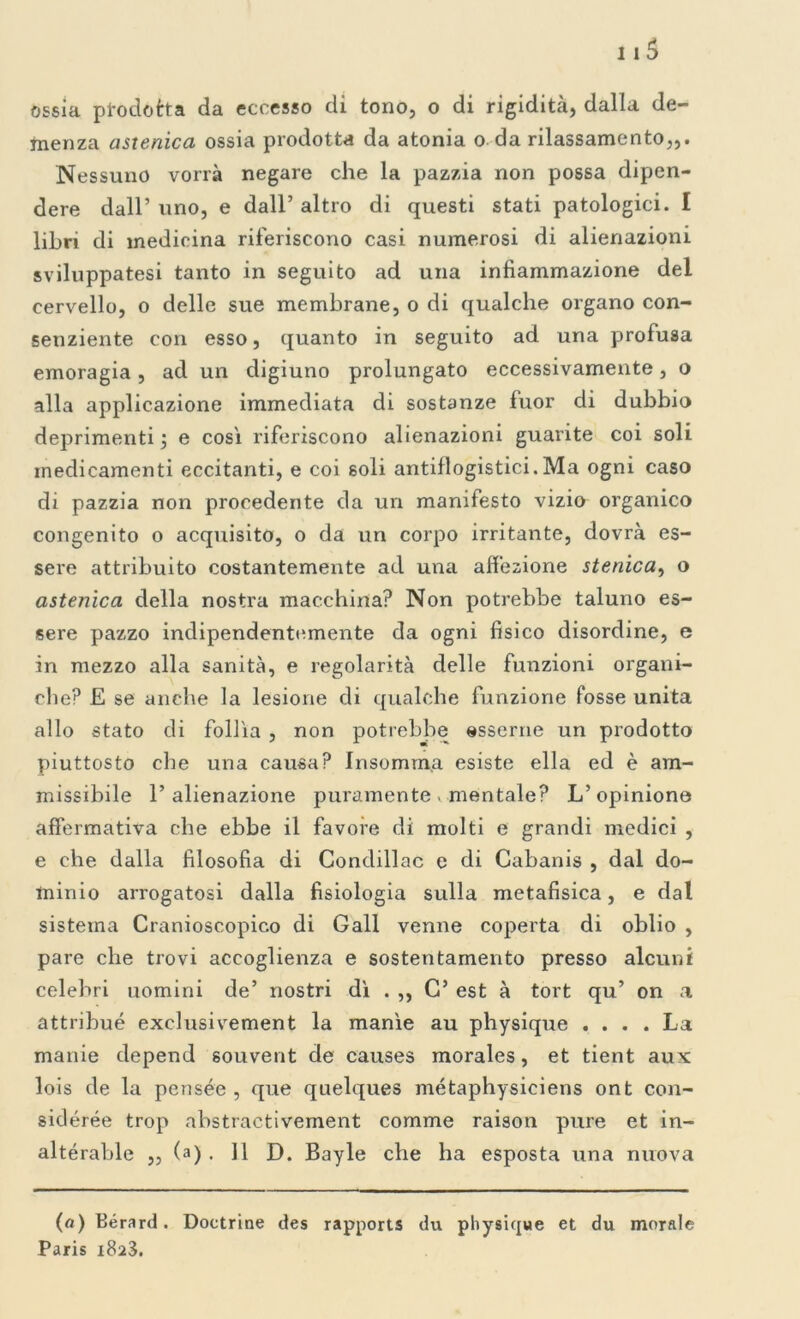 menza astenica ossia prodotta da atonia o. da rilassamento,,. Nessuno vorrà negare che la pazzia non possa dipen- dere dall’ uno, e dall’ altro di questi stati patologici. I libri di medicina riferiscono casi numerosi di alienazioni sviluppatesi tanto in seguito ad una infiammazione del cervello, o delle sue membrane, o di qualche organo con- senziente con esso, quanto in seguito ad una profusa emoragia, ad un digiuno prolungato eccessivamente, o alla applicazione immediata di sostanze fuor di dubbio deprimenti j e così riferiscono alienazioni guarite coi soli medicamenti eccitanti, e coi soli antiflogistici.Ma ogni caso di pazzia non procedente da un manifesto vizio organico congenito o acquisito, o da un corpo irritante, dovrà es- sere attribuito costantemente ad una affezione stenica, o astenica della nostra macchina? Non potrebbe taluno es- sere pazzo indipendentemente da ogni fisico disordine, e in mezzo alla sanità, e regolarità delle funzioni organi- che? E se anche la lesione di qualche funzione fosse unita allo stato di follìa , non potrebbe esserne un prodotto piuttosto che una causa? Insomrna esiste ella ed è am- missibile l’alienazione puramente. mentale? L’opinione affermativa che ebbe il favore di molti e grandi medici , e che dalla filosofia di Condillac e di Cabanis , dal do- minio arrogatosi dalla fisiologia sulla metafisica, e dal sistema Cranioscopico di Gali venne coperta di oblio , pare che trovi accoglienza e sostentamento presso alcuni celebri uomini de’ nostri dì . ,, C’ est à tort qu’ on a attribué exclusivement la manìe au physique .... La manie depend souvent de causes morales, et tient aux lois de la pensée , que quelques métaphysiciens ont con- sidérée trop abstractivement comme raison pure et in- altérable ,, (a) . 11 D. Bayle che ha esposta una nuova (a) Bérard. Doctrine des rapports du physique et du morale Paris i8a3.