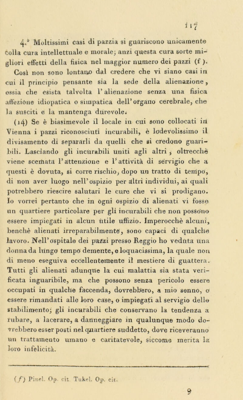 4«° Moltissimi casi di pazzia si guariscono unicamente colla cura intellettuale e morale; anzi questa cura sorte mi- gliori effetti della fisica nel maggior numero dei pazzi (f ). Cosi non sono lontano dal credere che vi siano casi in cui il principio pensante sia la sede della alienazione, ossia che esista talvolta l’alienazione senza una fisica affezione idiopatica o simpatica dell’organo cerebrale, che la susciti e la mantenga durevole* (iq) Se è biasimevole il locale in cui sono collocati in Vienna i pazzi riconosciuti incurabili, è lodevolissimo il divisamente di separarli da quelli che si credono guari- bili. Lasciando gli incurabili uniti agli altri , oltrecchè viene scerbata l’attenzione e l’attività di servigio che a questi è dovuta, si corre rischio, dopo un tratto di tempo, di non aver luogo nell’ospizio per altri individui, ai quali potrebbero riescire salutari le cure che vi si prodigano. Io vorrei pertanto che in ogni ospizio di alienati vi fosse un quartiere particolare per gli incurabili che non possono essere impiegati in alcun ùtile uffizio. Imperocché alcuni, benché alienati irreparabilmente, sono capaci di qualche lavoro. Nell’ospitale dei pazzi presso Reggio ho veduta una donna da lungo tempo demente, e loquacissima, la quale non di meno eseguiva eccellentemente il mestiere di guattera. Tutti gli alienati adunque la cui malattia sia stata veri- ficata inguaribile, ma che possono senza pericolo essere occupati in qualche faccenda, dovrebbero, a mio senno, o essere rimandati alle loro case, o impiegati al servigio dello stabilimento; gli incurabili che conservano la tendenza a rubare, a lacerare, a danneggiare in qualunque modo do- vrebbero esser posti nel quartiere suddetto, dove riceveranno un trattamento umano e caritatevole, siccome merita la loro infelicità. ( f) Pinci. Op cit Tukel, Op. eie. 9