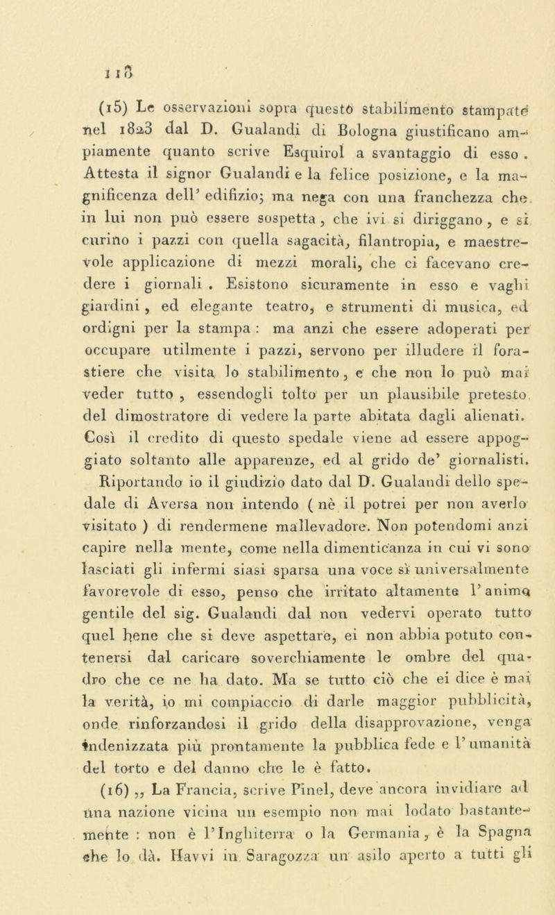 (15) Le osservazioni sopra questo stabili mento stampate nel 18:2,3 dal D. Gualandi di Bologna giustificano am- piamente quanto scrive Esquiroì a svantaggio di esso . Attesta il signor Gualandi e la felice posizione, e la ma- gnificenza dell’ edilizio; ma nega con una franchezza che in lui non può essere sospetta , che ivi si diriggano , e si curino i pazzi con quella sagacità, filantropia, e maestre- vole applicazione di mezzi morali, che ci facevano cre- dere i giornali . Esistono sicuramente in esso e vaghi giardini , ed elegante teatro, e strumenti di musica, ed ordigni per la stampa : ma anzi che essere adoperati per occupare utilmente i pazzi, servono per illudere il fora- stiere che visita lo stabilimento , e che non lo può mai veder tutto , essendogli tolto per un plausibile pretesto del dimostratore di vedere la parte abitata dagli alienati. Così il credito di questo spedale viene ad essere appog- giato soltanto alle apparenze, ed al grido de’ giornalisti. Riportando io il giudizio dato dal D. Gualandi dello spe- dale di Aversa non intendo ( nè il potrei per non averlo visitato ) di rendermene mallevadore. Non potendomi anzi capire nella mente, come nella dimenticanza in cui vi sono lasciati gli infermi siasi sparsa una voce sì universalmente favorevole di esso, penso che irritato altamente l’anima gentile del sig. Gualandi dal non vedervi operato tutto quel herie che si deve aspettare, ei non abbia potuto con- tenersi dal caricare soverchiamente le ombre del qua- dro che ce ne ha dato. Ma se tutto ciò che ei dice è mai la verità, io mi compiaccio di darle maggior pubblicità, onde rinforzandosi il grido della disapprovazione, venga fndenizzata più prontamente la pubblica fede e 1’ umanità del torto e del danno che le è fatto. (16) ,, La Francia, scrive Pinel, deve ancora invidiare ad lina nazione vicina un esempio non mai lodato bastante-» mente : non è l’Inghiterra o la Germania, è la Spagna che lo dà. Havvi in Saragozza: un asilo aperto a tutti gli