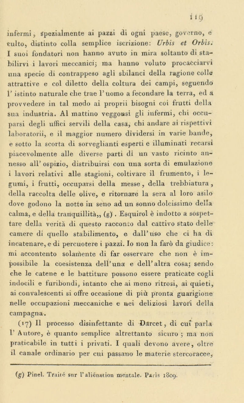 infermi, spezialmente ai pazzi di ogni paese, governo, e culto, distinto colla semplice iscrizione: (Jrbis et Orbis. I suoi fondatori non hanno avuto in mira soltanto di sta- bilirvi i lavori meccanici; ma hanno voluto procacciarvi una specie di contrappeso agli sbilanci della ragione colle attrattive e col diletto della coltura dei campi, seguendo r istinto naturale che trae l’uomo a fecondare la terra, ed a provvedere in tal modo ai proprii bisogni coi frutti della sua industria. Al mattino veggonsi gli infermi, chi occu- parsi degli uffici servili della casa, chi andare ai rispettivi laboratorii, e il maggior numero dividersi in varie bande, e sotto la scorta di sorveglianti esperti e illuminati recarsi piacevolmente alle diverse parti di un vasto ricinto an- nesso all’ ospizio, distribuirsi con una sorta di emulazione i lavori relativi alle stagioni, coltivare il frumento, i le- gumi, i frutti, occuparsi della messe , della trebbiatura, della raccolta delle olive, e ritornare la sera al loro asilo dove godono la notte in seno ad un sonno dolcissimo della calma, e della tranquillità,, (g) . Esquirol è indotto a sospet- tare della verità di questo racconto dal cattivo stato delle camere di quello stabilimento, e dall’uso che ci ha di incatenare, e di percuotere i pazzi. Io non la farò da giudice: mi accontento solamente di far osservare che non è im- possibile la coesistenza dell’una' e dell’altra cosa; sendo che le catene e le battiture possono essere praticate cogli indocili e furibondi, intanto che ai meno ritrosi, ai quieti, ai convalescenti si offre occasione di più pronta guarigione nelle occupazioni meccaniche e nei deliziosi lavori della campagna. (17) Il processo disinfettante di Darcet, di cui parla r Autore, è quanto semplice altrettanto sicuro ; ma non praticabile in tutti i privati. I quali devono avere, oltre il canale ordinario per cui passano le materie stercoracee, (g) Pinel. Traile sur l’aliénation mentale. Paris 1809.