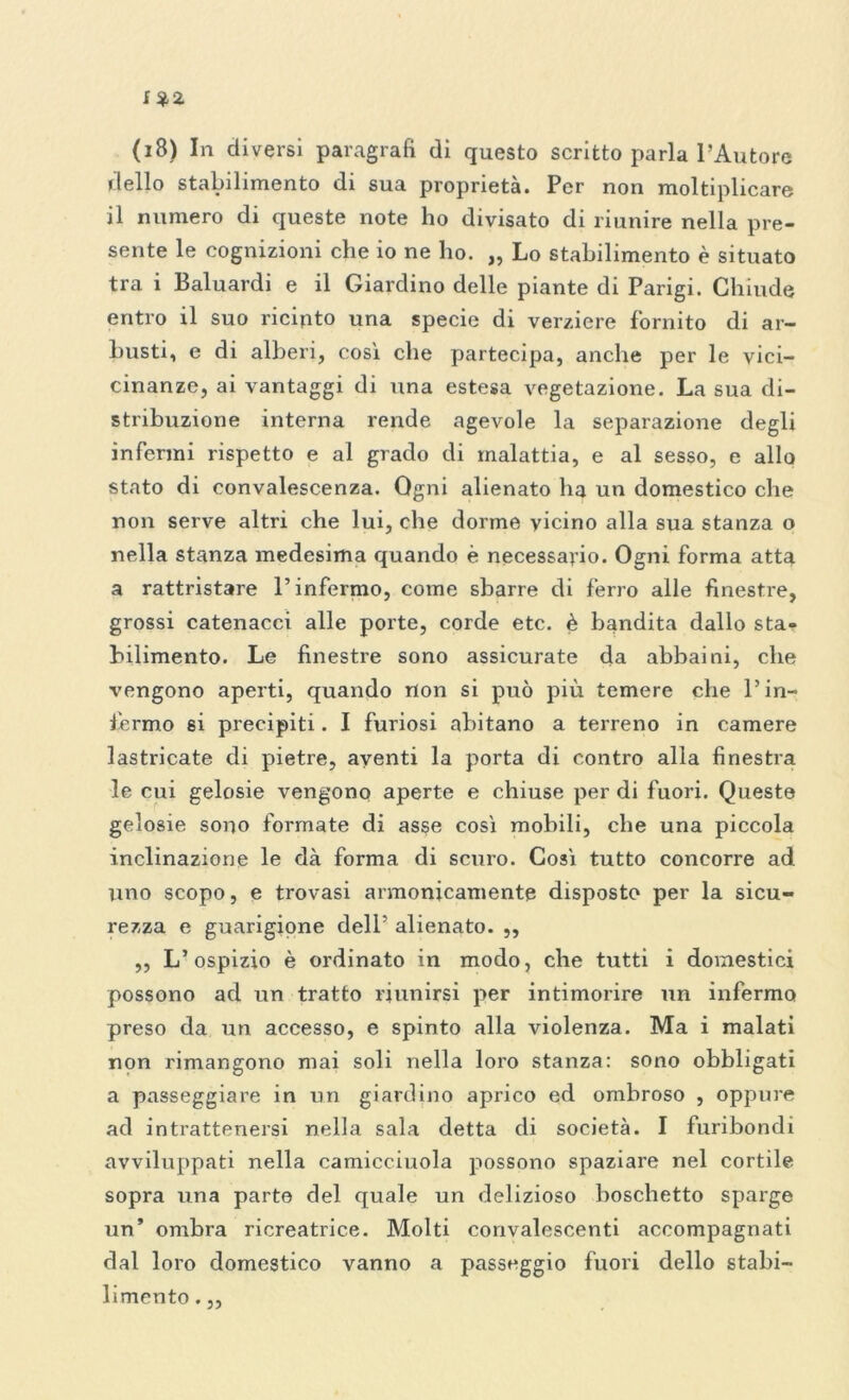 (i8) In diversi paragrafi di questo scritto parla l’Autore dello stabilimento di sua proprietà. Per non moltiplicare il numero di queste note ho divisato di riunire nella pre- sente le cognizioni che io ne ho. „ Lo stabilimento è situato tra i Baluardi e il Giardino delle piante di Parigi. Chiude entro il suo ricinto una specie di verziere fornito di ar- busti, e di alberi, cosi che partecipa, anche per le vici- cinanze, ai vantaggi di una estesa vegetazione. La sua di- stribuzione interna rende agevole la separazione degli infermi rispetto e al grado di malattia, e al sesso, e allo stato di convalescenza. Ogni alienato ha un domestico che non serve altri che lui, che dorme vicino alla sua stanza o nella stanza medesima quando è necessario. Ogni forma atta a rattristare l’infermo, come sbarre di ferro alle finestre, grossi catenacci alle porte, corde etc. è bandita dallo sta- bilimento. Le finestre sono assicurate da abbaini, che vengono aperti, quando non si può più temere che l’in- fermo si precipiti. I furiosi abitano a terreno in camere lastricate di pietre, aventi la porta di contro alla finestra le cui gelosie vengono aperte e chiuse per di fuori. Queste gelosie sono formate di asse cosi mobili, che una piccola inclinazione le dà forma di scuro. Così tutto concorre ad uno scopo, e trovasi armonicamente disposto per la sicu- rezza e guarigione dell’ alienato. ,, ,, L’ospizio è ordinato in modo, che tutti i domestici possono ad un tratto riunirsi per intimorire un infermo preso da un accesso, e spinto alla violenza. Ma i malati non rimangono mai soli nella loro stanza: sono obbligati a passeggiare in un giardino aprico ed ombroso , oppure ad intrattenersi nella sala detta di società. I furibondi avviluppati nella camicciuola possono spaziare nel cortile sopra una parte del quale un delizioso boschetto sparge un’ ombra ricreatrice. Molti convalescenti accompagnati dal loro domestico vanno a passeggio fuori dello stabi- limento . „