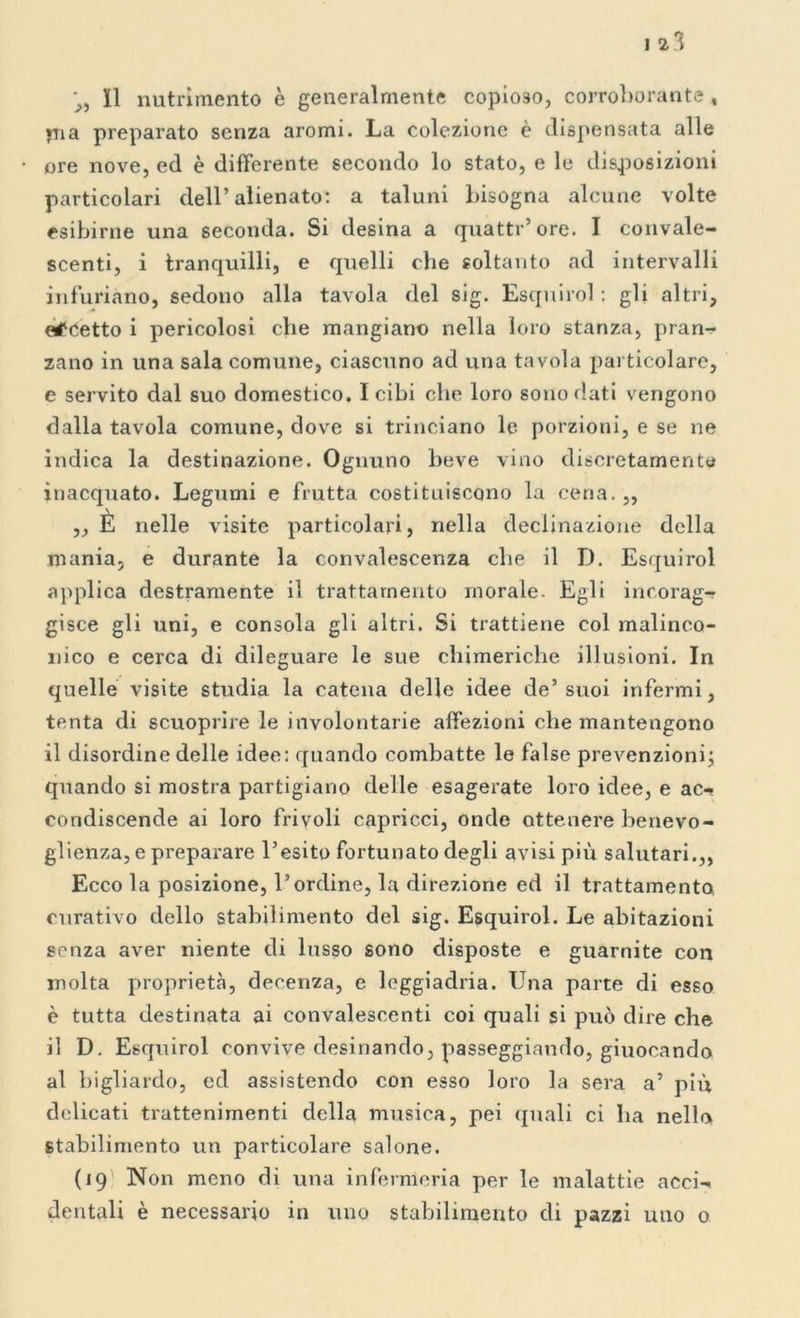 I 2*1 j, Il nutrimento è generalmente copioso, corroborante , pia preparato senza aromi. La colezione è dispensata alle ore nove, ed è differente secondo lo stato, e le disposizioni particolari dell’alienato: a taluni bisogna alcune volte esibirne una seconda. Si desina a quatti’ore. I convale- scenti, i tranquilli, e quelli che soltanto ad intervalli infuriano, sedono alla tavola del sig. Esquirol : gli altri, eccetto i pericolosi che mangiano nella loro stanza, pran- zano in una sala comune, ciascuno ad una tavola particolare, e servito dal suo domestico. I cibi che loro sono dati vengono dalla tavola comune, dove si trinciano le porzioni, e se ne indica la destinazione. Ognuno beve vino discretamente inacquato. Legumi e frutta costituiscono la cena.,, ,, È nelle visite particolari, nella declinazione della mania, e durante la convalescenza che il D. Esquirol applica destramente il trattamento inorale. Egli incorag- gisce gli uni, e consola gli altri. Si trattiene col malinco- nico e cerca di dileguare le sue chimeriche illusioni. In quelle visite studia la catena delle idee de’suoi infermi, tenta di scuoprire le involontarie affezioni che mantengono il disordine delle idee: quando combatte le false prevenzioni; quando si mostra partigiano delle esagerate loro idee, e ac- condiscende ai loro frivoli capricci, onde ottenere benevo- glienza, e preparare l’esito fortunato degli avisi più salutari.,, Ecco la posizione, l’ordine, la direzione ed il trattamento, curativo dello stabilimento del sig. Esquirol. Le abitazioni senza aver niente di lusso sono disposte e guarnite con molta proprietà, decenza, e leggiadria. Una parte di esso è tutta destinata ai convalescenti coi quali si può dire che il D. Esquirol convive desinando, passeggiando, giuocando al bigliardo, ed assistendo con esso loro la sera a’ più delicati trattenimenti della musica, pei quali ci ha nello stabilimento un particolare salone. (19 Non meno di una infermeria per le malattie acci- dentali è necessario in uno stabilimento di pazzi uno 0