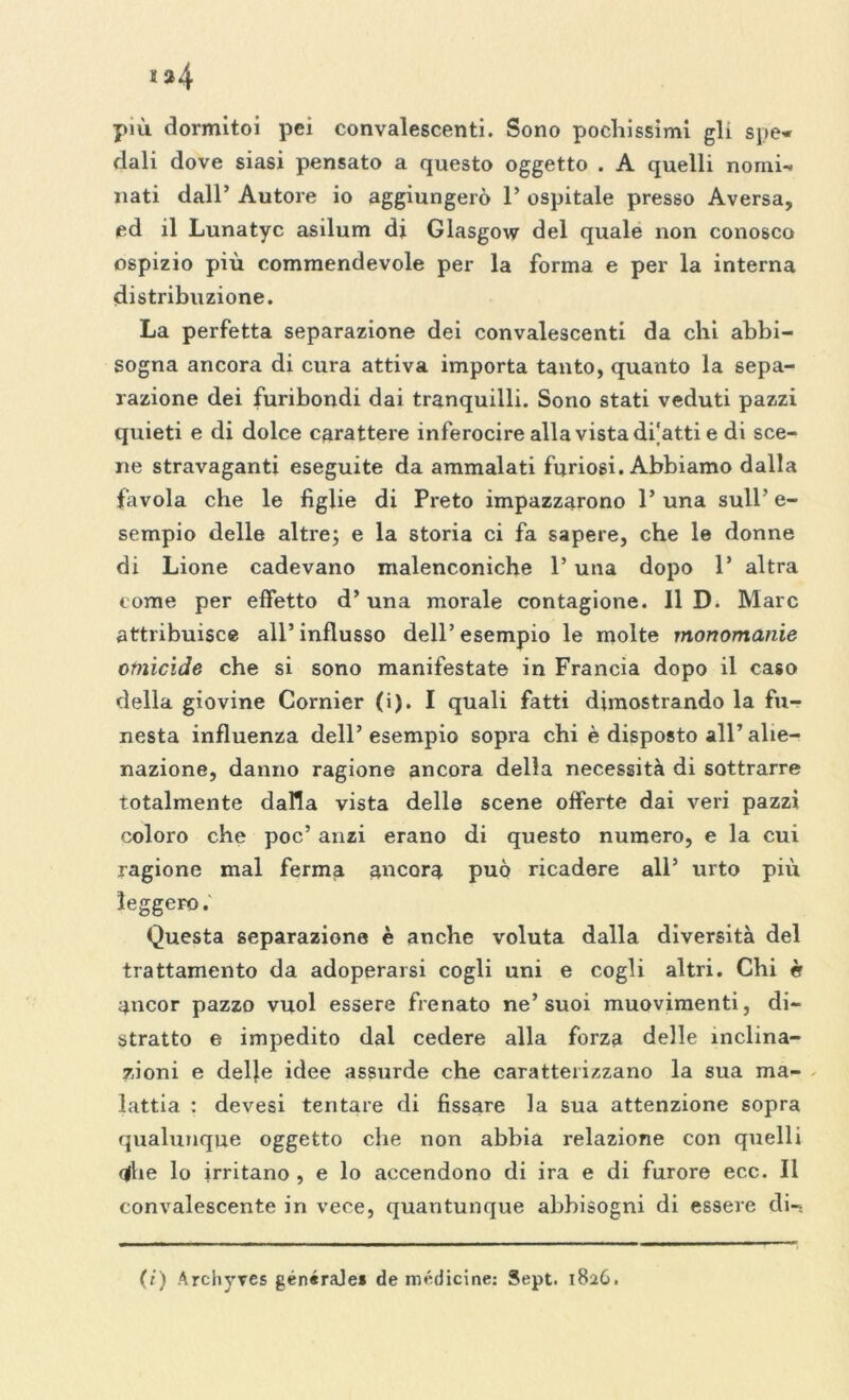 » 34 più dormitoi pei convalescenti. Sono pochissimi gli spe* dali dove siasi pensato a questo oggetto . A quelli nomi- nati dall’ Autore io aggiungerò 1’ ospitale presso Aversa, ed il Lunatyc asilum di Glasgow del quale non conosco ospizio più commendevole per la forma e per la interna distribuzione. La perfetta separazione dei convalescenti da chi abbi- sogna ancora di cura attiva importa tanto, quanto la sepa- razione dei furibondi dai tranquilli. Sono stati veduti pazzi quieti e di dolce carattere inferocire alla vista di'atti e di sce- ne stravaganti eseguite da ammalati furiosi. Abbiamo dalla favola che le figlie di Preto impazzarono l’una sull’ e- sempio delle altre; e la storia ci fa sapere, che le donne di Lione cadevano malenconiche l’una dopo 1’ altra come per effetto d’ una morale contagione. 11 D. Marc attribuisce all’influsso dell’esempio le molte monomanie omicide che si sono manifestate in Francia dopo il caso della giovine Cornier (i). I quali fatti dimostrando la fu- nesta influenza dell’esempio sopra chi è disposto all’alie- nazione, danno ragione ancora della necessità di sottrarre totalmente dalla vista delle scene offerte dai veri pazzi coloro che poc’ anzi erano di questo numero, e la cui ragione mal ferma ancora può ricadere all’ urto più leggero. Questa separazione è anche voluta dalla diversità del trattamento da adoperarsi cogli uni e cogli altri. Chi è ancor pazzo vuol essere frenato ne’suoi muovimenti, di- stratto e impedito dal cedere alla forza delle inclina- zioni e delle idee assurde che caratterizzano la sua ma- lattia : devesi tentare di fissare la sua attenzione sopra qualunque oggetto che non abbia relazione con quelli qfhe lo irritano , e lo accendono di ira e di furore ecc. Il convalescente in vece, quantunque abbisogni di essere di-. (/) Archyves generale* de medicine: Sept. 1826.