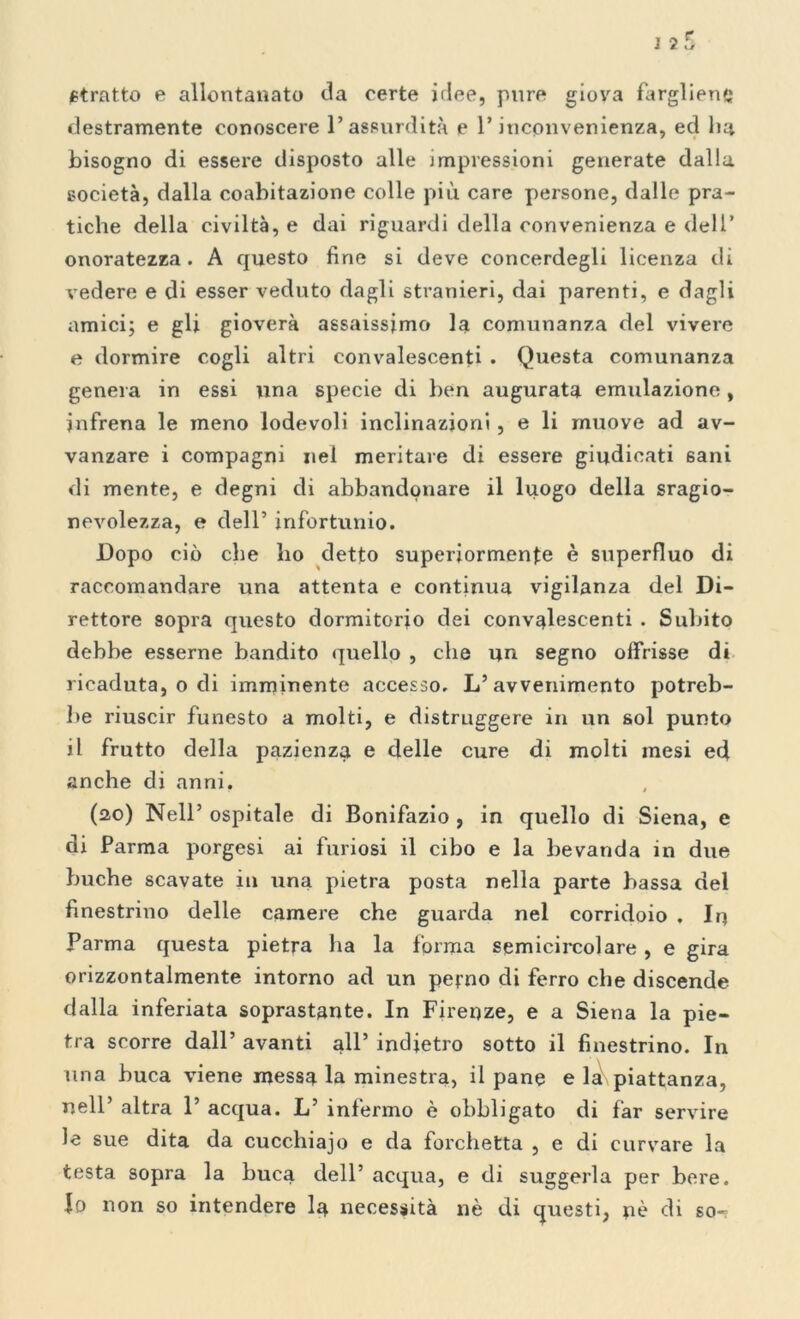 Stratto e allontanato da certe idee, pure giova fargliene; destramente conoscere l’assurdità e 1* incpnvenienza, ed In* bisogno di essere disposto alle jmpressioni generate dalla società, dalla coabitazione colle più care persone, dalle pra- tiche della civiltà, e dai riguardi della convenienza e dell’ onoratezza. A questo fine si deve concerdegli licenza di vedere e di esser veduto dagli stranieri, dai parenti, e dagli amici; e gli gioverà assaissimo la comunanza del vivere e dormire cogli altri convalescenti . Questa comunanza genera in essi una specie di ben augurata emulazione, infrena le meno lodevoli inclinazioni , e li muove ad av- vanzare i compagni nel meritare di essere giudicati sani di mente, e degni di abbandonare il luogo della sragio- nevolezza, e dell’ infortunio. Dopo ciò che ho detto superiormente è superfluo di raccomandare una attenta e continua vigilanza del Di- rettore sopra questo dormitorio dei convalescenti . Subito debbe esserne bandito quello , che un segno offrisse d» ricaduta, o di imminente accesso. L’avvenimento potreb- be riuscir funesto a molti, e distruggere in un sol punto il frutto della pazienza e delle cure di molti mesi ed anche di anni. (20) Nell’ ospitale di Bonifazio , in quello di Siena, e di Parma porgesi ai furiosi il cibo e la bevanda in due buche scavate in una pietra posta nella parte bassa del finestrino delle camere che guarda nel corridoio . In Parma questa pietra ha la forma semicircolare, e gira orizzontalmente intorno ad un perno di ferro che discende dalla inferiata soprastante. In Firenze, e a Siena la pie- tra scorre dall’ avanti all’ indietro sotto il finestrino. In una buca viene messa la minestra, il pane e la piattanza, nell’ altra 1’ acqua. L’ infermo è obbligato di far servire le sue dita da cucchiajo e da forchetta , e di curvare la testa sopra la buca dell’ acqua, e di suggerla per bere. Io non so intendere la necessità nè di questi, nè di so-