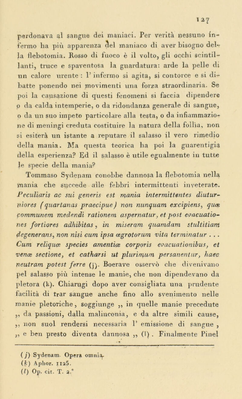 perdonava al sangue dei maniaci. Per verità nessuno in- fermo ha più apparenza (lei maniaco di aver bisogno del- la flebotomia. Rosso di fuoco è il volto, gli occhi scintil- lanti, truce e spaventosa la guardatura: arde la pelle di un calore urente : l’infermo si agita, si contorce e si di- batte ponendo nei movimenti una forza straordinaria. Se poi la causazione di questi fenomeni si faccia dipendere o da calda intemperie, o da ridondanza generale di sangue, o da un suo impeto particolare alla testa, o da infiammazio- ne di meningi creduta costituire la natura della follia, non si esiterà un istante a reputare il salasso il vero rimedio della mania. Ma questa teorica ha poi la guarentigia della esperienza? Ed il salasso è utile egualmente in tutte le specie della mania? Tommaso Sydenam conobbe dannosa la flebotomia nella mania che succede alle febbri intermittenti inveterate. Peculiaris ac sui generis est mania intermittentes diutur- ìùores ( quartanas praecipue ) non nunquam excipiens, quoe fommunem medendi rationem aspernatur, et post eoacuatio- ries fortiores adhibitas, in miseram quamdam stultitiam degenerans, non nisi cum ipsa asgrotorum vita termìnatur . . . Cum reliquce species amentice corporis evacuationibus, et vence sectione, et catharsi ut plurìrnum persanentur, haec neutram potest ferre (j). Boerave osservò che divenivano pel salasso più intense le manie, che non dipendevano da pletora (k). Chiarugi dopo aver consigliata una prudente facilità di trar sangue anche fino allo svenimento nelle manie pletoriche, soggiunge ,, in quelle manie precedute ,, da passioni, dalla malinconia, e da altre simili cause, ,, non suol rendersi necessaria 1’ emissione di sangue , ,, e ben presto diventa dannosa ,, (1) . Finalmente Pine! ( j) Sydenam. Opera omnia,. (k) Aplior. na5. (/) Op. cir. T. a.0