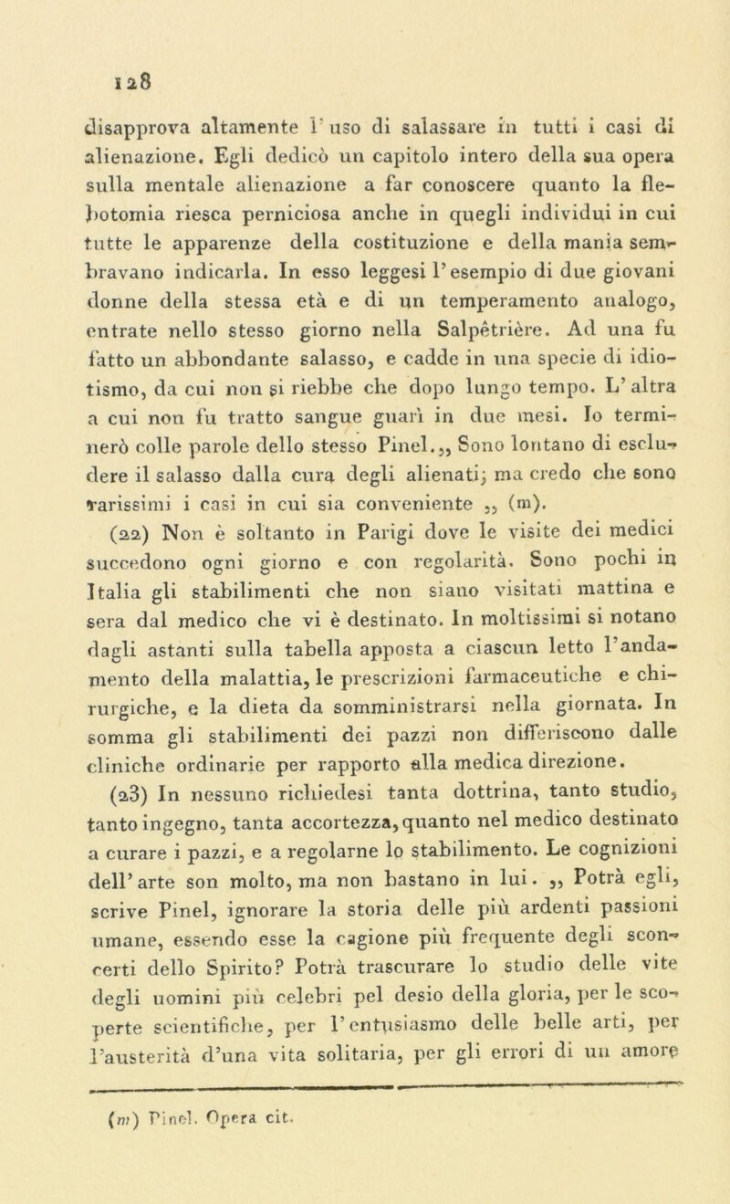 disapprova altamente 1' uso di salassare in tutti i casi di alienazione. Egli dedicò un capitolo intero della sua opera sulla mentale alienazione a far conoscere quanto la fle- botomia riesca perniciosa anche in quegli individui in cui tutte le apparenze della costituzione e della mania sem- bravano indicarla. In esso leggesi l’esempio di due giovani donne della stessa età e di un temperamento analogo, entrate nello stesso giorno nella Salpètrière. Ad una fu fatto un abbondante salasso, e cadde in una specie di idio- tismo, da cui non si riebbe che dopo lungo tempo. L’altra a cui non fu tratto sangue guarì in due mesi. Io termi- nerò colle parole dello stesso Pinci.,, Sono lontano di esclu- dere il salasso dalla cura degli alienati; ma credo che sono carissimi i casi in cui sia conveniente ,, (m). (22) Non è soltanto in Parigi dove le visite dei medici succedono ogni giorno e con regolarità. Sono pochi in Italia gli stabilimenti che non siano visitati mattina e sera dal medico che vi è destinato. In moltissimi si notano dagli astanti sulla tabella apposta a ciascun letto 1 anda- mento della malattia, le prescrizioni farmaceutiche e chi- rurgiche, e la dieta da somministrarsi nella giornata. In somma gli stabilimenti dei pazzi non differiscono dalle cliniche ordinarie per rapporto alla medica direzione. (28) In nessuno ricliiedesi tanta dottrina, tanto studio, tanto ingegno, tanta accortezza, quanto nel medico destinato a curare i pazzi, e a regolarne lo stabilimento. Le cognizioni dell’arte son molto, ma non bastano in lui. „ Potrà egli, scrive Pinel, ignorare la storia delle più ardenti passioni umane, essendo esse la cagione più frequente degli scon- certi dello Spirito? Potrà trascurare lo studio delle vite degli uomini più celebri pel desio della gloria, per le sco- perte scientifiche, per l’entusiasmo delle belle arti, per l’austerità d’una vita solitaria, per gli errori di un amore (w) Pine-1. Opera cit.