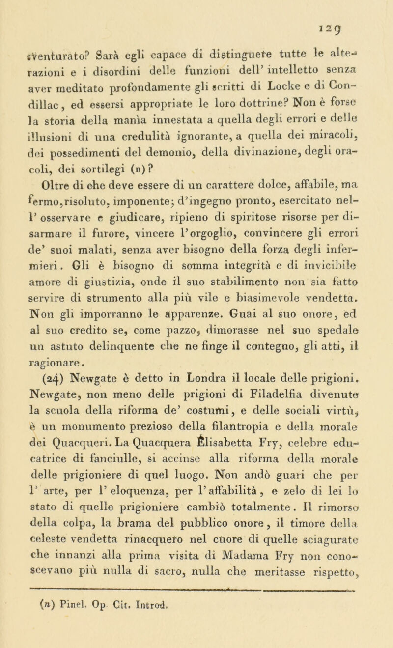 sventurato? Sarà egli capace di distinguete tutte le alte-* razioni e i disordini delle funzioni dell’ intelletto senza aver meditato profondamente gli scritti di Locke e di Con- dillac, ed essersi appropriate le loro dottrine? Non è forse la storia della manìa innestata a quella degli errori e delle illusioni di una credulità ignorante, a quella dei miracoli, dei possedimenti del demonio, della divinazione, degli ora- coli, dei sortilegi (n)? Oltre di che deve essere di un carattere dolce, affabile, ma fermo,risoluto, imponente; d’ingegno pronto, esercitato nel- 1’ osservare e giudicare, ripieno di spiritose risorse per di- sarmare il furore, vincere l’orgoglio, convincere gli errori de’ suoi malati, senza aver bisogno della forza degli infer- mieri. Gli è bisogno di somma integrità e di invicibile amore di giustizia, onde il suo stabilimento non sia fatto servire di strumento alla più vile e biasimevole vendetta. Non gli imporranno le apparenze. Guai al suo onore, ed al suo credito se, come pazzo, dimorasse nel suo spedale un astuto delinquente che ne fìnge il contegno, gli atti, il ragionare. (24) Newgate è detto in Londra il locale delle prigioni. Newgate, non meno delle prigioni di Filadelfia divenute la scuola della riforma de’ costumi, e delle sociali virtù, è un monumento prezioso della filantropia e della morale dei Quacqueri. La Quacquera Élisabetta Fry, celebre edu- catrice di fanciulle, si accinse alla riforma della morale delle prigioniere di quel luogo. Non andò guari che per 1’ arte, per l’eloquenza, per l’affabilità , e zelo di lei lo stato di quelle prigioniere cambiò totalmente. Il rimorso della colpa, la brama del pubblico onore, il timore della celeste vendetta rinacquero nel cuore di quelle sciagurate che innanzi alla prima visita di Madama Fry non cono- scevano piu nulla di sacro, nulla che meritasse rispetto, {n) Pinel. Op Cit. Introd.