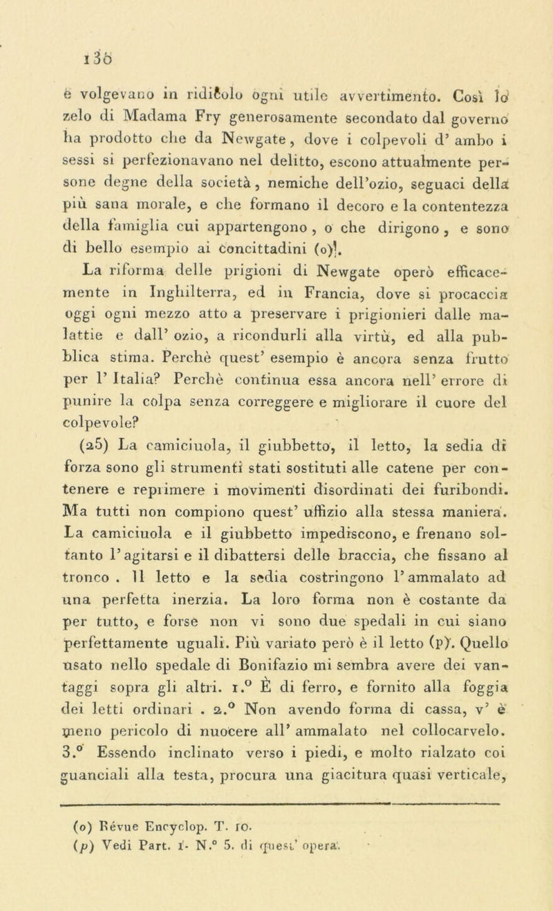 è volgevano in ridicolo ogni utile avvertimento. Così lo zelo di Madama Fry generosamente secondato dal governo ha prodotto che da Newgate, dove i colpevoli d’ambo i sessi si perfezionavano nel delitto, escono attualmente per- sone degne della società, nemiche dell’ozio, seguaci della più. sana morale, e che formano il decoro e la contentezza della famiglia cui appartengono , o che dirigono, e sono di hello esempio ai Concittadini (o)|. La riforma delle prigioni di Newgate operò efficace- mente in Inghilterra, ed in Francia, dove si procaccia oggi ogni mezzo atto a preservare i prigionieri dalle ma- lattie e dall’ ozio, a ricondurli alla virtù, ed alla pub- blica stima. Perchè quest’ esempio è ancora senza frutto per F Italia? Perchè continua essa ancora nell’ errore di punire la colpa senza correggere e migliorare il cuore del colpevole? (a5) La camiciuola, il giubbetto, il letto, la sedia dr forza sono gli strumenti stati sostituti alle catene per con- tenere e reprimere i movimenti disordinati dei furibondi. Ma tutti non compiono quest’ uffizio alla stessa maniera. La camiciuola e il giubbetto impediscono, e frenano sol- tanto l’agitarsi e il dibattersi delle braccia, che fissano al tronco. 11 letto e la sedia costringono l’ammalato ad una perfetta inerzia. La loro forma non è costante da per tutto, e forse non vi sono due spedali in cui siano perfettamente uguali. Più variato però è il letto (p). Quello usato nello spedale di Bonifazio mi sembra avere dei van- taggi sopra gli altri. i.° È di ferro, e fornito alla foggia dei letti ordinari . 2.0 Non avendo forma di cassa, v’ è pieno pericolo di nuocere all’ ammalato nel collocarvelo. 3.° Essendo inclinato verso i piedi, e molto rialzato coi guanciali alla testa, procura una giacitura quasi verticale, (o) Pévue Enoyclop. T. ro.
