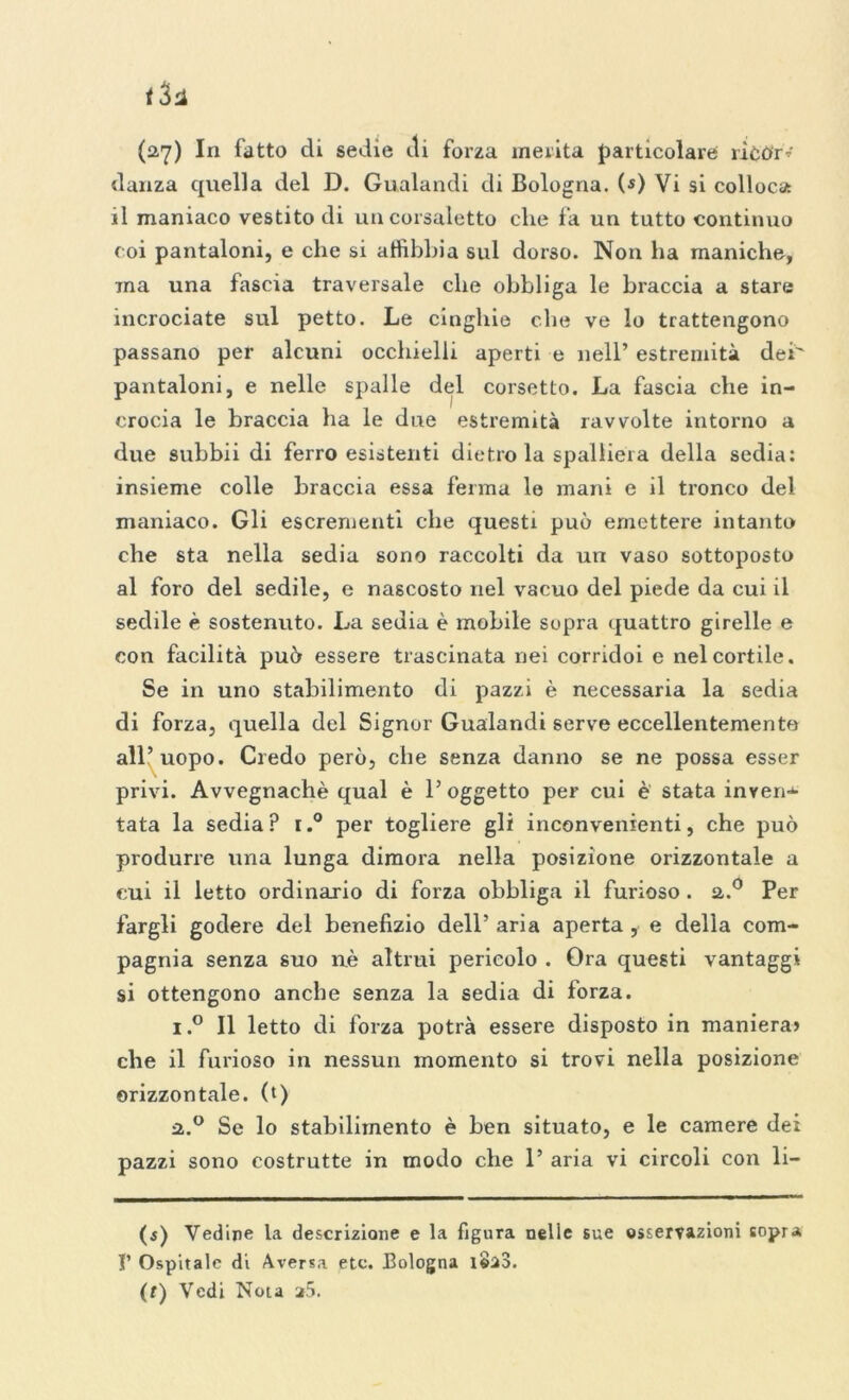 danza quella del D. Gualandi di Bologna. («) Vi si colloca il maniaco vestito di un corsaletto che fa un tutto continuo coi pantaloni, e che si affibbia sul dorso. Non ha maniche, ma una fascia traversale che obbliga le braccia a stare incrociate sul petto. Le cinghie che ve lo trattengono passano per alcuni occhielli aperti e nell’ estremità dei pantaloni, e nelle spalle del corsetto. La fascia che in- crocia le braccia ha le due estremità ravvolte intorno a due subbii di ferro esistenti dietro la spalliera della sedia: insieme colle braccia essa ferma le mani e il tronco del maniaco. Gli escrementi che questi può emettere intanto che sta nella sedia sono raccolti da un vaso sottoposto al foro del sedile, e nascosto nel vacuo del piede da cui il sedile è sostenuto. La sedia è mobile sopra quattro girelle e con facilità può essere trascinata nei corridoi e nel cortile. Se in uno stabilimento di pazzi è necessaria la sedia di forza, quella del Signor Gualandi serve eccellentemente all’uopo. Credo però, che senza danno se ne possa esser privi. Avvegnaché qual è 1’ oggetto per cui è stata inveri^- tata la sedia? i.° per togliere gli inconvenienti, che può produrre una lunga dimora nella posizione orizzontale a cui il letto ordinario di forza obbliga il furioso . a.0 Per fargli godere del benefizio dell’ aria aperta , e della com- pagnia senza suo uè altrui pericolo . Ora questi vantaggi si ottengono anche senza la sedia di forza. i.° Il letto di forza potrà essere disposto in maniera» che il furioso in nessun momento si trovi nella posizione orizzontale. 0) a.° Se lo stabilimento è ben situato, e le camere dei pazzi sono costrutte in modo che 1’ aria vi circoli con li- (5) Vedine la descrizione e la figura nelle sue osservazioni sopra V Ospitale di Aversa etc. Bologna l8i3. (t) Vedi Nota a5.