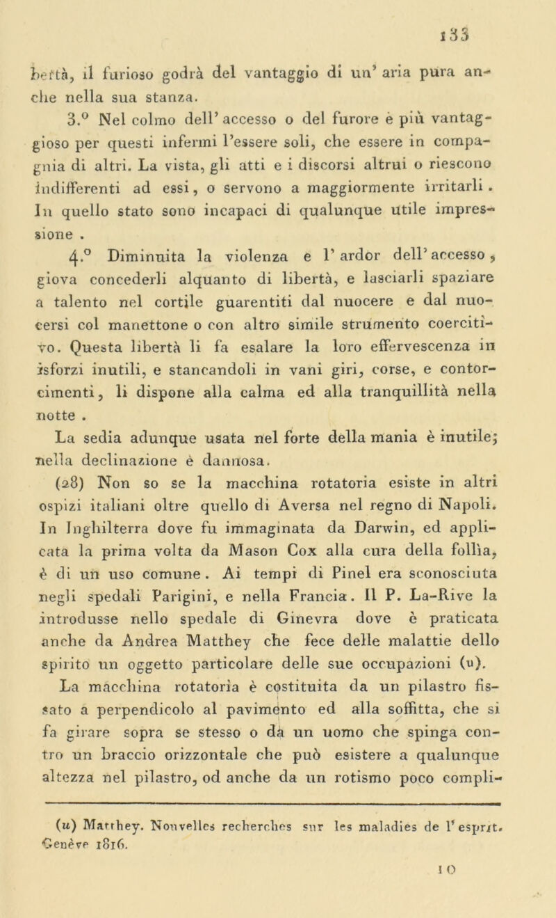 beftà, il furioso godrà del vantaggio di un* aria pura an- che nella sua stanza. 3.° Nel colmo dell* accesso o del furore è più vantag- gioso per questi infermi l’essere soli, che essere in compa- gnia di altri. La vista, gli atti e i discorsi altrui o riescono indifferenti ad essi, o servono a maggiormente irritarli . In quello stato sono incapaci di qualunque utile impres- sione . 4-° Diminuita la violenza e 1’ardor dell5 accesso 9 giova concederli alquanto di libertà, e lasciarli spaziare a talento nel cortile guarentiti dal nuocere e dal nuo- cersi col manettone o con altro simile strumento coerciti- vo. Questa libertà li fa esalare la loro effervescenza in isforzi inutili, e stancandoli in vani giri, corse, e contor- cimenti, li dispone alla calma ed alla tranquillità nella notte . La sedia adunque usata nel forte della mania è inutile; nella declinazione è dannosa. (28) Non so se la macchina rotatoria esiste in altri ospizi italiani oltre quello di Aversa nel regno di Napoli. In Inghilterra dove fu immaginata da Darwin, ed appli- cata la prima volta da Mason Cox alla cura della follìa, è di un uso comune. Ai tempi di Pinel era sconosciuta negli spedali Parigini, e nella Francia. 11 P. La-Rive la introdusse nello spedale di Ginevra dove è praticata anche da Andrea Matthey che fece delle malattie dello spirito un oggetto particolare delle sue occupazioni (u). La macchina rotatoria è costituita da un pilastro fis- 1 sato a perpendicolo al pavimento ed alla soffitta, che si fa girare sopra se stesso o da un uomo che spinga con- tro un braccio orizzontale che può esistere a qualunque altezza nel pilastro, od anche da un rotismo poco compli- (u) Marrhey. Nouvellcs recherches sur les maladies de l’esprit. Cenere 1816. I O