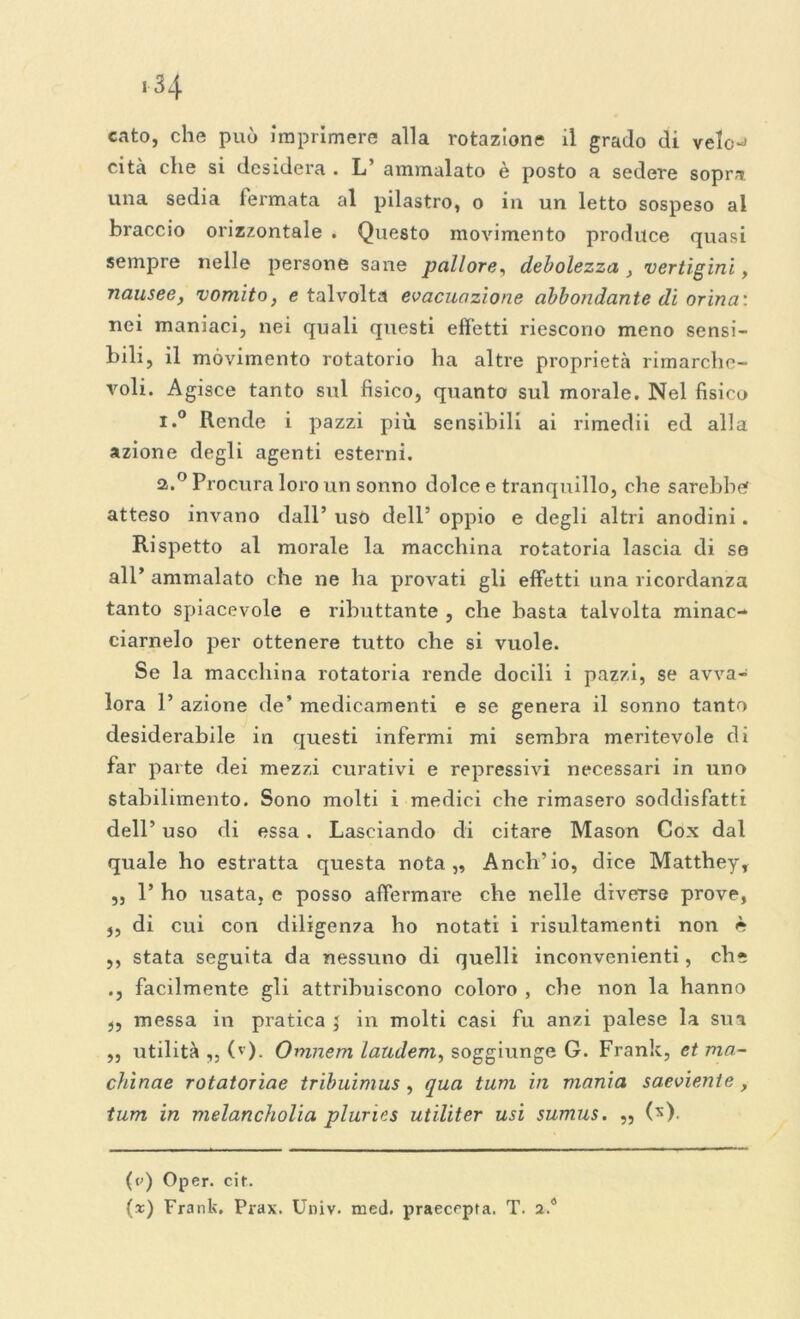 cato, che può imprimere alla rotazione il grado di velo-* cita che si desidera . L’ ammalato è posto a sedere sopra una sedia fermata al pilastro, o in un letto sospeso al braccio orizzontale . Questo movimento produce quasi sempre nelle persone sane pallore, debolezza , vertigini, nausee, vomito, e talvolta evacuazione abbondante di orina: nei maniaci, nei quali questi effetti riescono meno sensi- bili, il movimento rotatorio ha altre proprietà rimarche- voli. Agisce tanto sul fisico, quanto sul morale. Nel fisico i.° Rende i pazzi più sensibili ai rimedii ed alla azione degli agenti esterni. 2.0 Procura loro un sonno dolce e tranquillo, che sarebbe atteso invano dall’ uso dell’ oppio e degli altri anodini. Rispetto al morale la macchina rotatoria lascia di se all’ ammalato che ne ha provati gli effetti una ricordanza tanto spiacevole e ributtante , che basta talvolta minac- ciamelo per ottenere tutto che si vuole. Se la macchina rotatoria rende docili i pazzi, se avva- lora 1’ azione de’ medicamenti e se genera il sonno tanto desiderabile in questi infermi mi sembra meritevole di far parte dei mezzi curativi e repressivi necessari in uno stabilimento. Sono molti i medici che rimasero soddisfatti dell’ uso di essa . Lasciando di citare Mason Cox dal quale ho estratta questa nota,. Anch’io, dice Matthey, „ 1’ ho usata, e posso affermare che nelle diverse prove, ,, di cui con diligenza ho notati i risultamenti non è ,, stata seguita da nessuno di quelli inconvenienti, eh* ., facilmente gli attribuiscono coloro , che non la hanno „ messa in pratica j in molti casi fu anzi palese la sua „ utilità ,, (v). Omnem laudem, soggiunge G. Frank, et ma- chìnae rotatoriae tribuimus , qua tum in mania saeviente, tum in melancholia plumes utiliter usi sumus. „ (*) (c<) Oper. cit. (x) Frank. Prax. Univ. med. praecrpta. T. 2.4