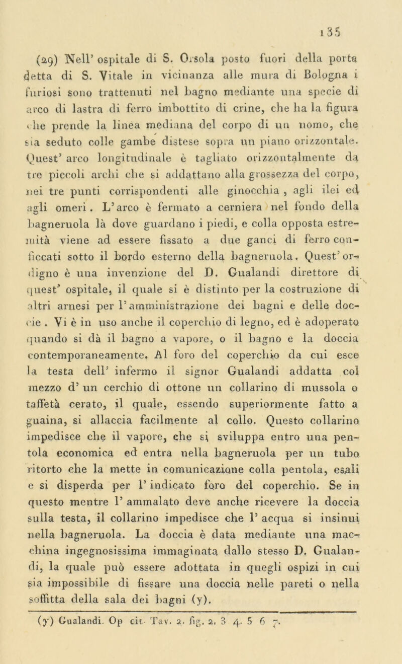 (29) Nell* ospitale di S. Orsola posto fuori della porta detta di S. Vitale in vicinanza alle mura di Bologna i furiosi sono trattenuti nel bagno mediante una specie di arco di lastra di ferro imbottito di crine, che ha la figura « he prende la linea mediana del corpo di un uomo, che sia seduto colle gambe distese sopra un piano orizzontale. Quest’ arco longitudinale è tagliato orizzontalmente da tre piccoli archi che si addottane alla grossezza del corpo, nei tre punti corrispondenti alle ginocchia , agli ilei ed agli omeri. L’arco è fermato a cerniera nel fondo della bagneruola là dove guardano i piedi, e colla opposta estre- mità viene ad essere fissato a due ganci di fèrro con- ficcati sotto il bordo esterno della bagneruola. Quest’or- digno è una invenzione del D. Gualandi direttore di quest’ ospitale, il quale si è distinto per la costruzione di altri arnesi per l’amministrazione dei bagni e delle doc- cie . Vi è in uso anche il coperchio di legno, ed è adoperato quando si dà il bagno a vapore, o il bagno e la doccia contemporaneamente. Al foro del coperchio da cui esce la testa dell’ infermo il signor Gualandi addatta col mezzo d’ un cerchio di ottone un collarino di mussola o taffetà cerato, il quale, essendo superiormente fatto a guaina, si allaccia facilmente al collo. Questo collarino impedisce che il vapore, che si sviluppa entro una pen- tola economica ed entra nella bagneruola per un tubo ritorto che la mette in comunicazione colla pentola, esali e si disperda per 1’ indicato foro del coperchio. Se in questo mentre 1’ ammalato deve anche ricevere la doccia sulla testa, il collarino impedisce che 1’ acqua si insinui nella bagneruola. La doccia è data mediante una mac- china ingegnosissima immaginata dallo stesso D. Gualan- di, la quale può essere adottata in quegli ospizi in cui sia impossibile di fissare una doccia nelle pareti o nella soffitta della sala dei bagni (y). (y) Gualandi. Op cit Tav. 2. fig. 2. 3 4. 5 6 7.