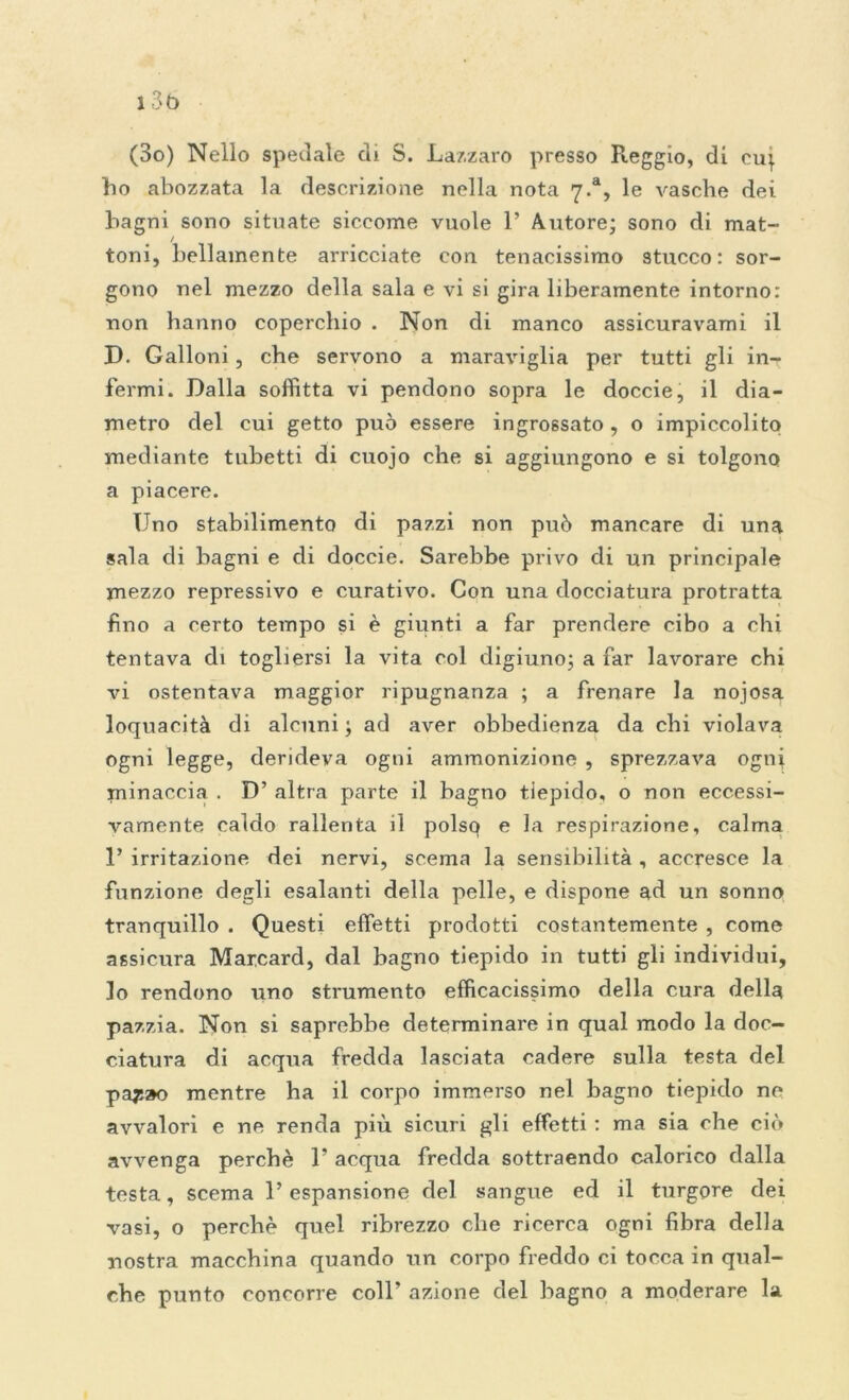 (3o) Nello speciale di S. Lazzaro presso Pieggio, di cu^ ho abozzata la descrizione nella nota 7.% le vasche dei bagni sono situate siccome vuole 1’ Autore; sono di mat- / toni, bellamente arricciate con tenacissimo stucco: sor- gono nel mezzo della sala e vi si gira liberamente intorno: non hanno coperchio . Non di manco assicuravami il D. Galloni, che servono a maraviglia per tutti gli in- fermi. Dalla soffitta vi pendono sopra le doccie, il dia- metro del cui getto può essere ingrossato , o impiccolito mediante tubetti di cuojo che si aggiungono e si tolgono a piacere. Uno stabilimento di pazzi non può mancare di una sala di bagni e di doccie. Sarebbe privo di un principale mezzo repressivo e curativo. Con una docciatura protratta fino a certo tempo si è giunti a far prendere cibo a chi tentava di togliersi la vita col digiuno; a far lavorare chi vi ostentava maggior ripugnanza ; a frenare la nojosa loquacità di alcuni ; ad aver obbedienza da chi violava ogni legge, derideva ogni ammonizione , sprezzava ogni minaccia . D’ altra parte il bagno tiepido, o non eccessi- vamente caldo rallenta il polso e la respirazione, calma 1’ irritazione dei nervi, scema la sensibilità , accresce la funzione degli esalanti della pelle, e dispone ad un sonno tranquillo . Questi effetti prodotti costantemente , come assicura Marcard, dal bagno tiepido in tutti gli individui, lo rendono uno strumento efficacissimo della cura della pazzia. Non si saprebbe determinare in qual modo la doc- ciatura di acqua fredda lasciata cadere sulla testa del pa$:»o mentre ha il coi-po immerso nel bagno tiepido ne avvalori e ne renda più sicuri gli effetti : ma sia che ciò avvenga perchè 1* acqua fredda sottraendo calorico dalla testa, scema l’espansione del sangue ed il turgore dei vasi, o perchè quel ribrezzo che ricerca ogni fibra della nostra macchina quando un corpo freddo ci tocca in qual- che punto concorre coll’ azione del bagno a moderare la