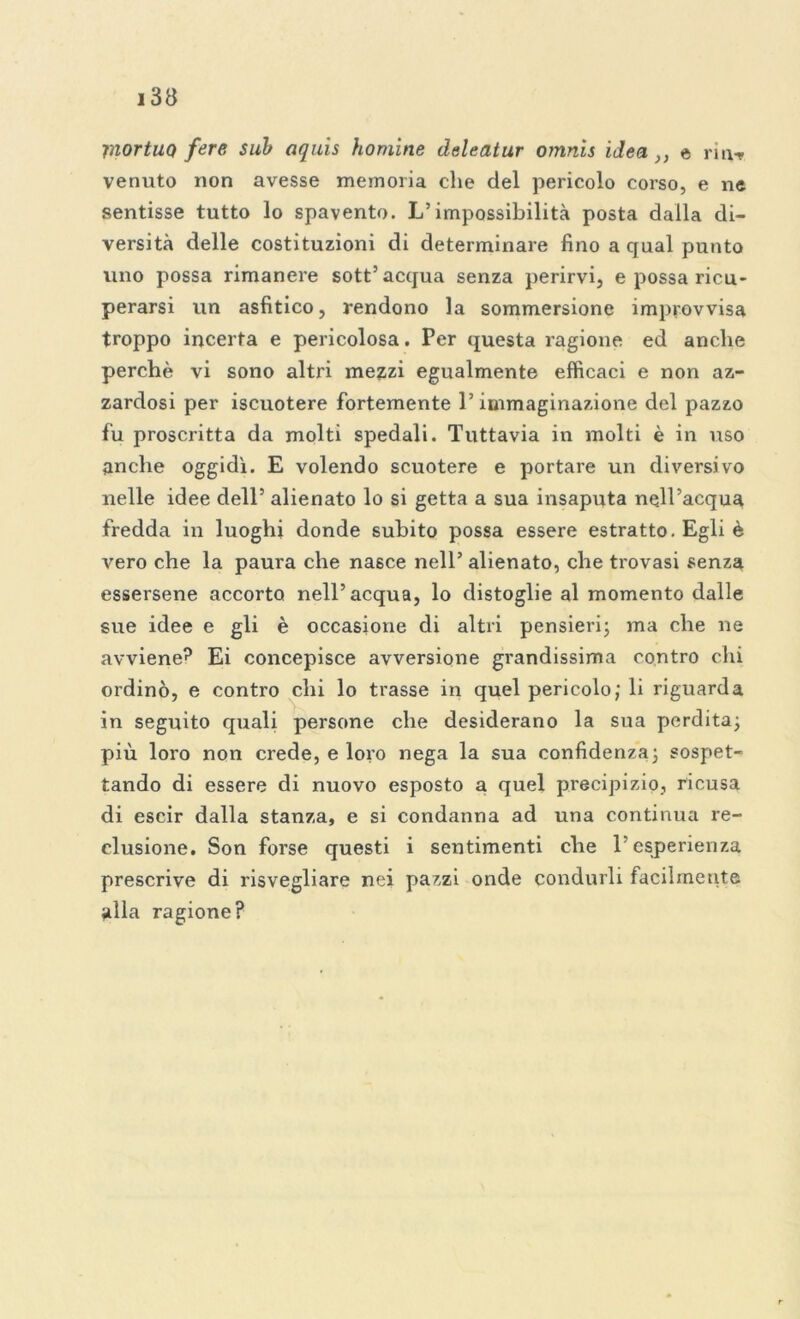 mortUQ fere sub aquis homine cleleatur omnìs idea }) e riti-* venuto non avesse memoria che del pericolo corso, e ne sentisse tutto lo spavento. L’impossibilità posta dalla di- versità delle costituzioni di determinare fino a qual punto uno possa rimanere sott’acqua senza perirvi, e possa ricu- perarsi un asfittico, rendono la sommersione improvvisa troppo incerta e pericolosa. Per questa ragione ed anche perchè vi sono altri mezzi egualmente efficaci e non az- zardosi per iscuotere fortemente l’immaginazione del pazzo fu proscritta da molti spedali. Tuttavia in molti è in uso anche oggidì. E volendo scuotere e portare un diversivo nelle idee dell’ alienato lo si getta a sua insaputa nell’acqua fredda in luoghi donde subito possa essere estratto. Egli è vero che la paura che nasce nell’ alienato, che trovasi senza essersene accorto nell’acqua, lo distoglie al momento dalle sue idee e gli è occasione di altri pensieri; ma che ne avviene? Ei concepisce avversione grandissima contro chi ordinò, e contro chi lo trasse in quel pericolo; li riguarda in seguito quali persone che desiderano la sua perdita; più loro non crede, e loro nega la sua confidenza; sospet- tando di essere di nuovo esposto a quel precipizio, ricusa di escir dalla stanza, e si condanna ad una continua re- clusione. Son forse questi i sentimenti che l’esperienza prescrive di risvegliare nei pazzi onde condurli facilmente alla ragione?