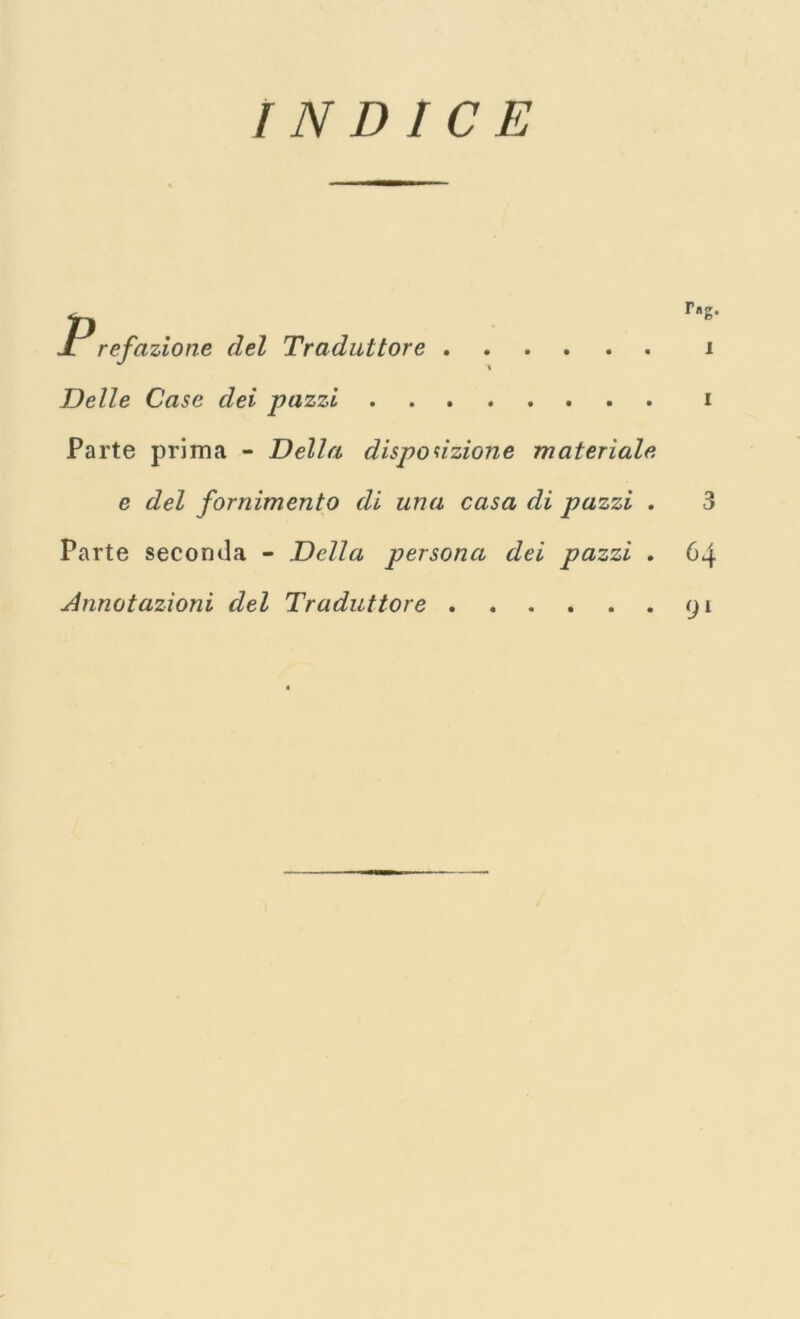 INDICE ^ rng. JL refazione del Traduttore i Delle Case dei pazzi i Parte prima - Della disposizione materiale e del fornimento di lina casa di pazzi . 3 Parte seconda - Della persona dei pazzi . 64 Annotazioni del Traduttore 91