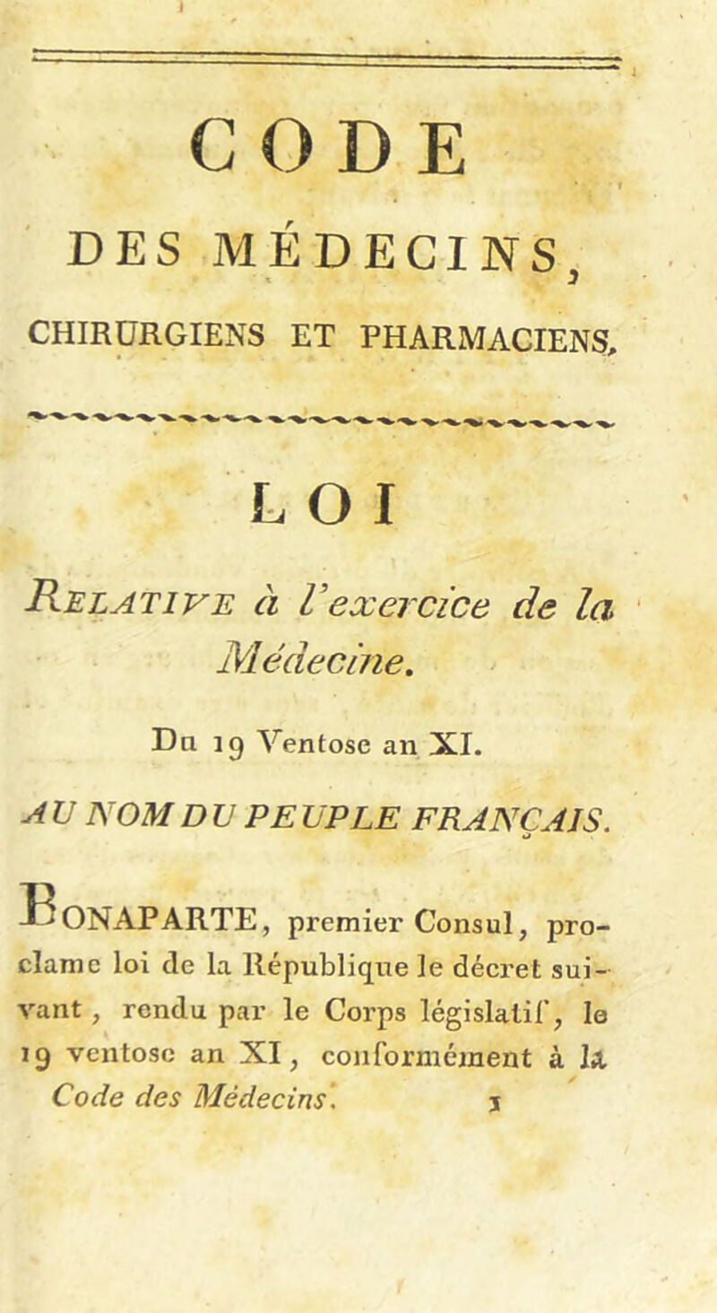 3 CHIRURGIENS ET PHARMACIENS, LOI Relative à Vexercice de la Médecine. Da 19 Ventôse an XI. A U NOM DU PE UPLE FRANÇAIS. Bonaparte, premier Consul, pro- clame loi de la République le décret sui- vant , rendu par le Corps législalil’, le 19 ventôse an XI, conformément à Ix Code des Médecins', \