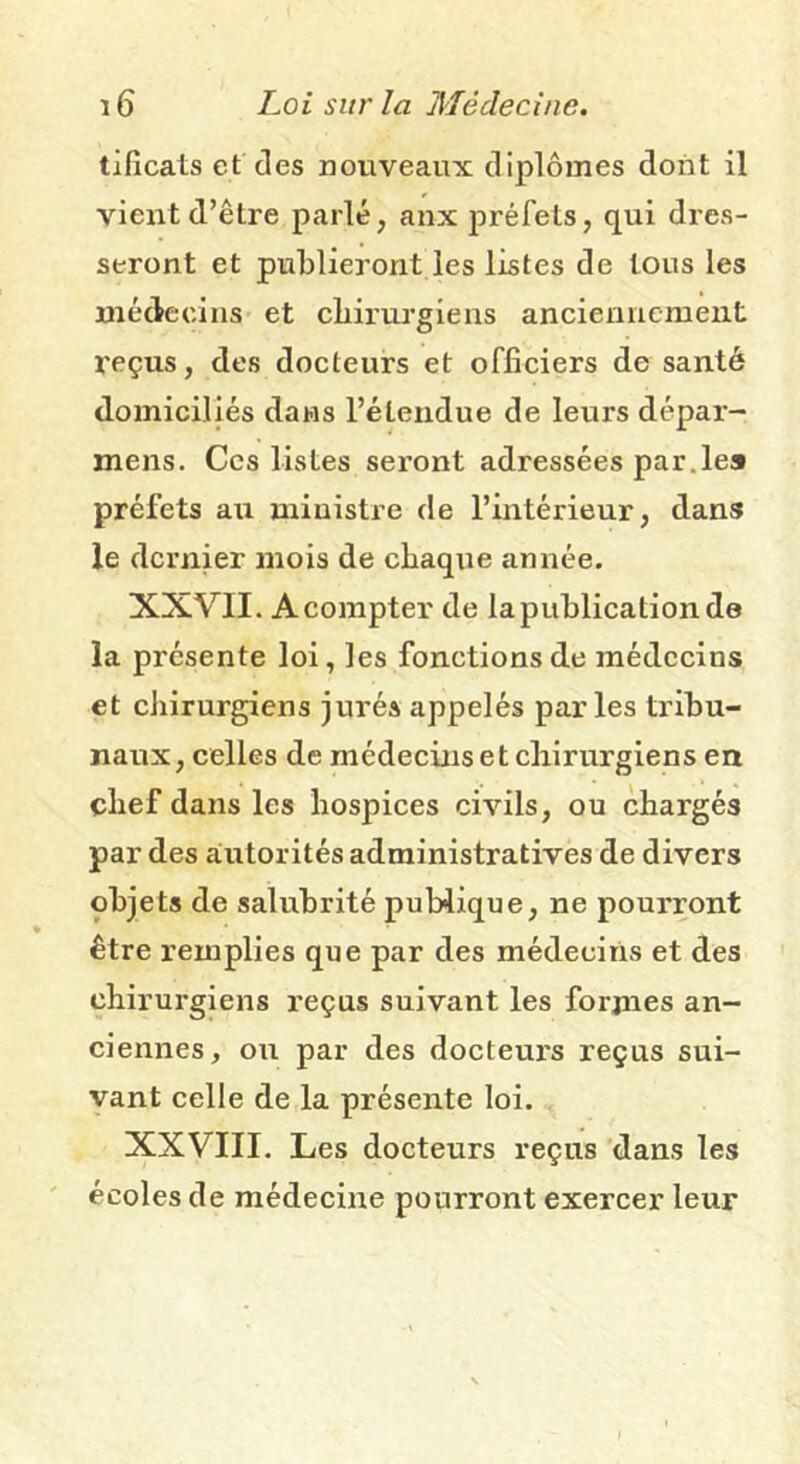 tificats et des nouveaux diplômes dont il vient d’être parlé, anx préfets, qui dres- seront et publieront les listes de tous les médecins et chirurgiens anciennement l'eçus, des docteurs et officiers de santé domiciliés dans l’étendue de leurs dépar- mens. Ces listes seront adressées par.le» préfets au ministre de l’intérieur, dans le dernier mois de chaqxie année. XXVII. Acompte!' de la publication de la présente loi, les fonctions de médecins et chirurgiens jurés appelés parles tribu- naux, celles de médecins et chirurgiens en chef dans les hospices civils, ou chargés par des autorités administratives de divers objets de salubrité publique, ne pourront être remplies que par des médecins et des chirurgiens reçus suivant les formes an- ciennes, ou par des docteurs reçus sui- vant celle de la présente loi. XXVIII. Les docteurs reçus dans les écoles de médecine pourront exercer leur